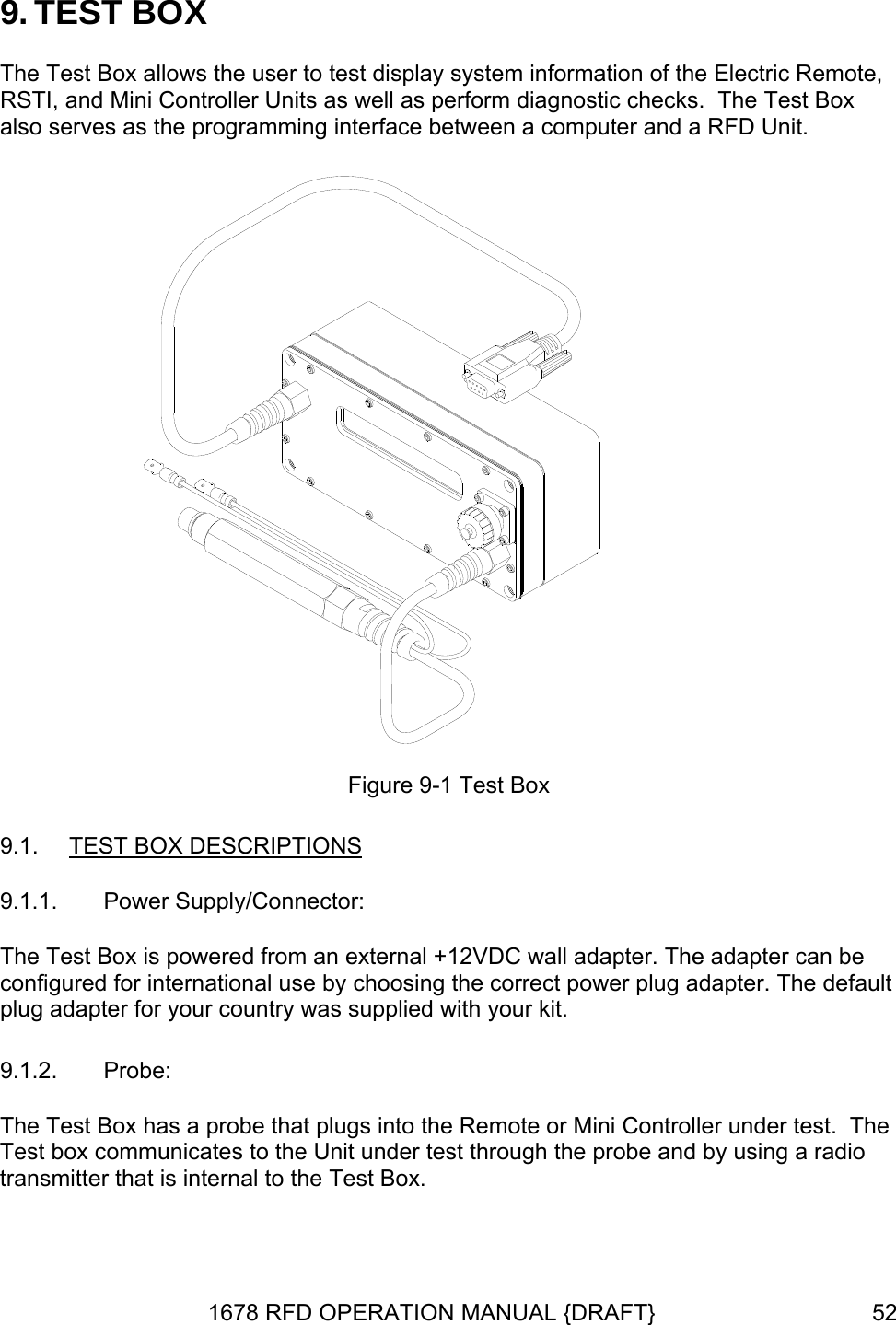 9. TEST BOX The Test Box allows the user to test display system information of the Electric Remote, RSTI, and Mini Controller Units as well as perform diagnostic checks.  The Test Box also serves as the programming interface between a computer and a RFD Unit.  Figure 9-1 Test Box 9.1.  TEST BOX DESCRIPTIONS 9.1.1.  Power Supply/Connector: The Test Box is powered from an external +12VDC wall adapter. The adapter can be configured for international use by choosing the correct power plug adapter. The default plug adapter for your country was supplied with your kit. 9.1.2.  Probe: The Test Box has a probe that plugs into the Remote or Mini Controller under test.  The Test box communicates to the Unit under test through the probe and by using a radio transmitter that is internal to the Test Box.   1678 RFD OPERATION MANUAL {DRAFT}  52