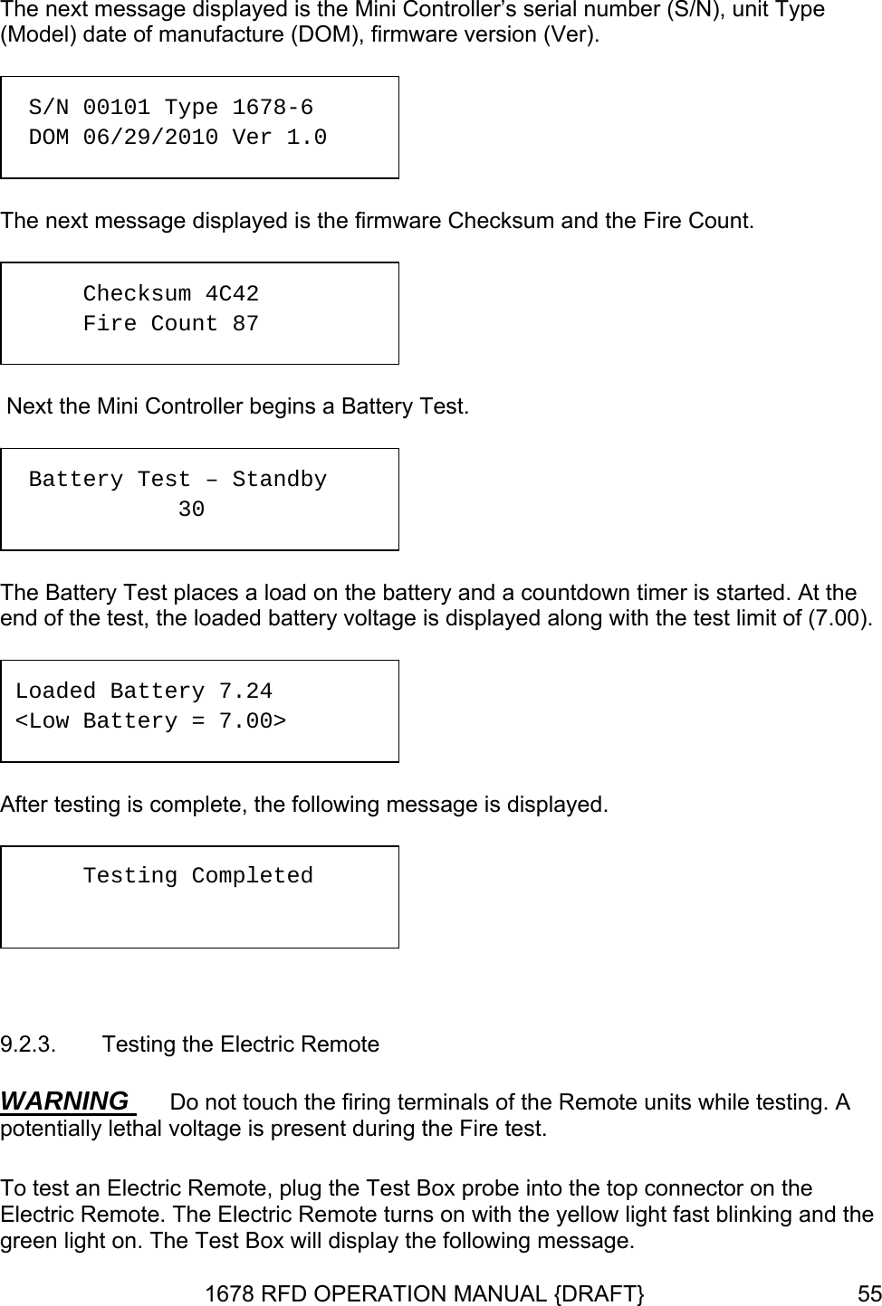 The next message displayed is the Mini Controller’s serial number (S/N), unit Type (Model) date of manufacture (DOM), firmware version (Ver).    Next the Mini Controller begins a Battery Test.   The Battery Test places a load on the battery and a countdown timer is started. At the end of the test, the loaded battery voltage is displayed along with the test limit of (7.00).   After testing is complete, the following message is displayed.   9.2.3.  Testing the Electric Remote WARNING  S/N 00101 Type 1678-6 r 1.0  DOM 06/29/2010 VeThe next message displayed is the firmware Checksum and the Fire Count. Checksum 4C42 Fire Count 87  Battery Test – Standby     30 Loaded Battery 7.24 &lt;Low Battery = 7.00&gt; Testing Completed  Do not touch the firing terminals of the Remote units while testing. A potentially lethal voltage is present during the Fire test. To test an Electric Remote, plug the Test Box probe into the top connector on the Electric Remote. The Electric Remote turns on with the yellow light fast blinking and the green light on. The Test Box will display the following message. 1678 RFD OPERATION MANUAL {DRAFT}  55