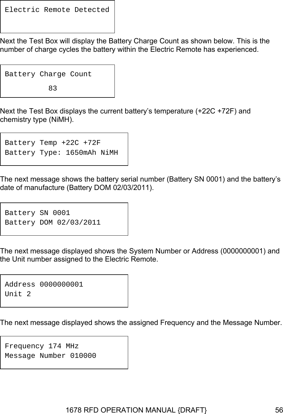  Next the Test Box will display the Battery Charge Count as shown below. This is the number of charge cycles the battery within the Electric Remote has experienced.  Next the Test Box displays the current battery’s temperature (+22C +72F) and dress (0000000001) and the Unit number assigned to the Electric Remote.  The next message displayed shows the assigned Frequency and the Message Number.  Electric Remote Detected  Battery Charge Count   83 chemistry type (NiMH).  Battery Temp +22C +72F Ah NiMBattery Type: 1650m H The next message shows the battery serial number (Battery SN 0001) and the battery’s date of manufacture (Battery DOM 02/03/2011).  Battery SN 0001 Battery DOM 02/03/2011 The next message displayed shows the System Number or AdAddress 0000000001 Unit 2 Frequency 174 MHz Message Number 010000 1678 RFD OPERATION MANUAL {DRAFT}  56