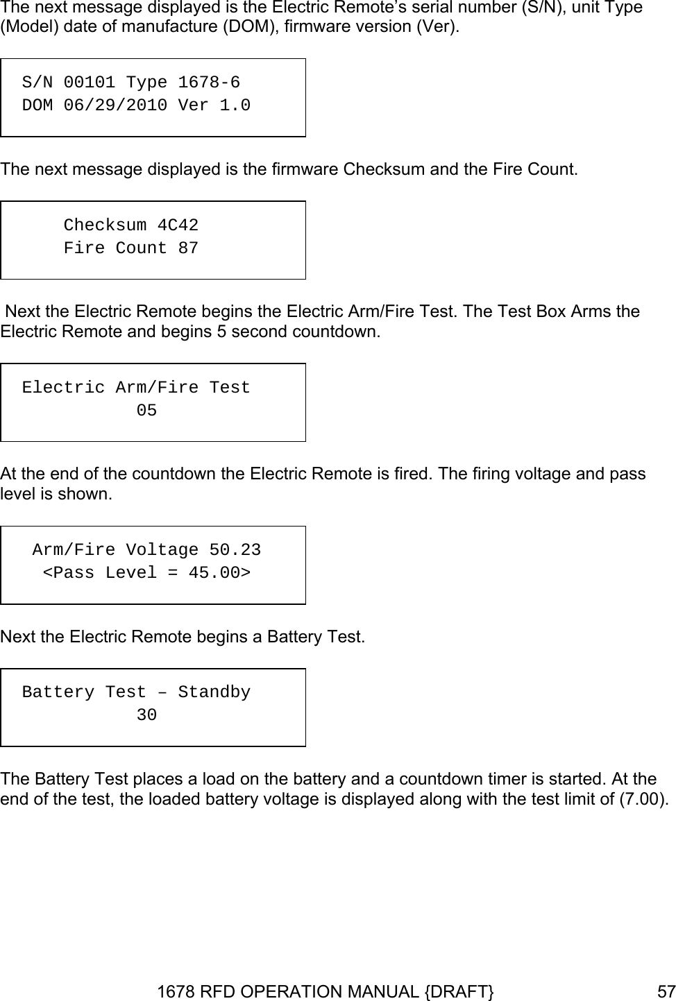 The next message displayed is the Electric Remote’s serial number (S/N), unit Type (M , firmware version (Ver). The next message displayed is the firmware Checksum and the Fire Count. ic Arm/Fire Test. The Test Box Arms the Electric Remote and begins 5 second countdown. level is shown.  end of the test, the loaded battery voltage is displayed along with the test limit of (7.00).  odel) date of manufacture (DOM)  S/N 00101 Type 1678-6  DOM 06/29/2010 Ver 1.0   Next the Electric Remote begins the ElectrChecksum 4C42 Fire Count 87  At the end of the countdown the Electric Remote is fired. The firing voltage and pass  Electric Arm/Fire Test     05  Next the Electric Remote begins a Battery Test.    Arm/Fire Voltage 50.23    &lt;Pass Level = 45.00&gt;   Battery Test – Standby   30   The Battery Test places a load on the battery and a countdown timer is started. At the 1678 RFD OPERATION MANUAL {DRAFT}  57