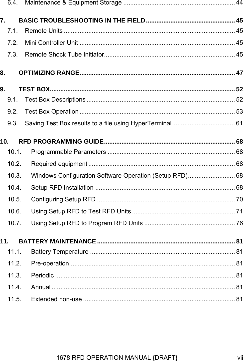 6.4. Maintenance &amp; Equipment Storage ................................................................ 44 7. BASIC TROUBLESHOOTING IN THE FIELD................................................... 45 7.1. Remote Units .................................................................................................. 45 7.2. Mini Controller Unit ......................................................................................... 45 7.3. Remote Shock Tube Initiator........................................................................... 45 8. OPTIMIZING RANGE......................................................................................... 47 9. TEST BOX.......................................................................................................... 52 9.1. Test Box Descriptions ..................................................................................... 52 9.2. Test Box Operation ......................................................................................... 53 9.3. Saving Test Box results to a file using HyperTerminal.................................... 61 10. RFD PROGRAMMING GUIDE........................................................................... 68 10.1. Programmable Parameters ......................................................................... 68 10.2. Required equipment .................................................................................... 68 10.3. Windows Configuration Software Operation (Setup RFD)........................... 68 10.4. Setup RFD Installation ................................................................................ 68 10.5. Configuring Setup RFD ............................................................................... 70 10.6. Using Setup RFD to Test RFD Units ........................................................... 71 10.7. Using Setup RFD to Program RFD Units .................................................... 76 11. BATTERY MAINTENANCE ............................................................................... 81 11.1. Battery Temperature ................................................................................... 81 11.2. Pre-operation............................................................................................... 81 11.3. Periodic ....................................................................................................... 81 11.4. Annual ......................................................................................................... 81 11.5. Extended non-use ....................................................................................... 81 1678 RFD OPERATION MANUAL {DRAFT}  vii