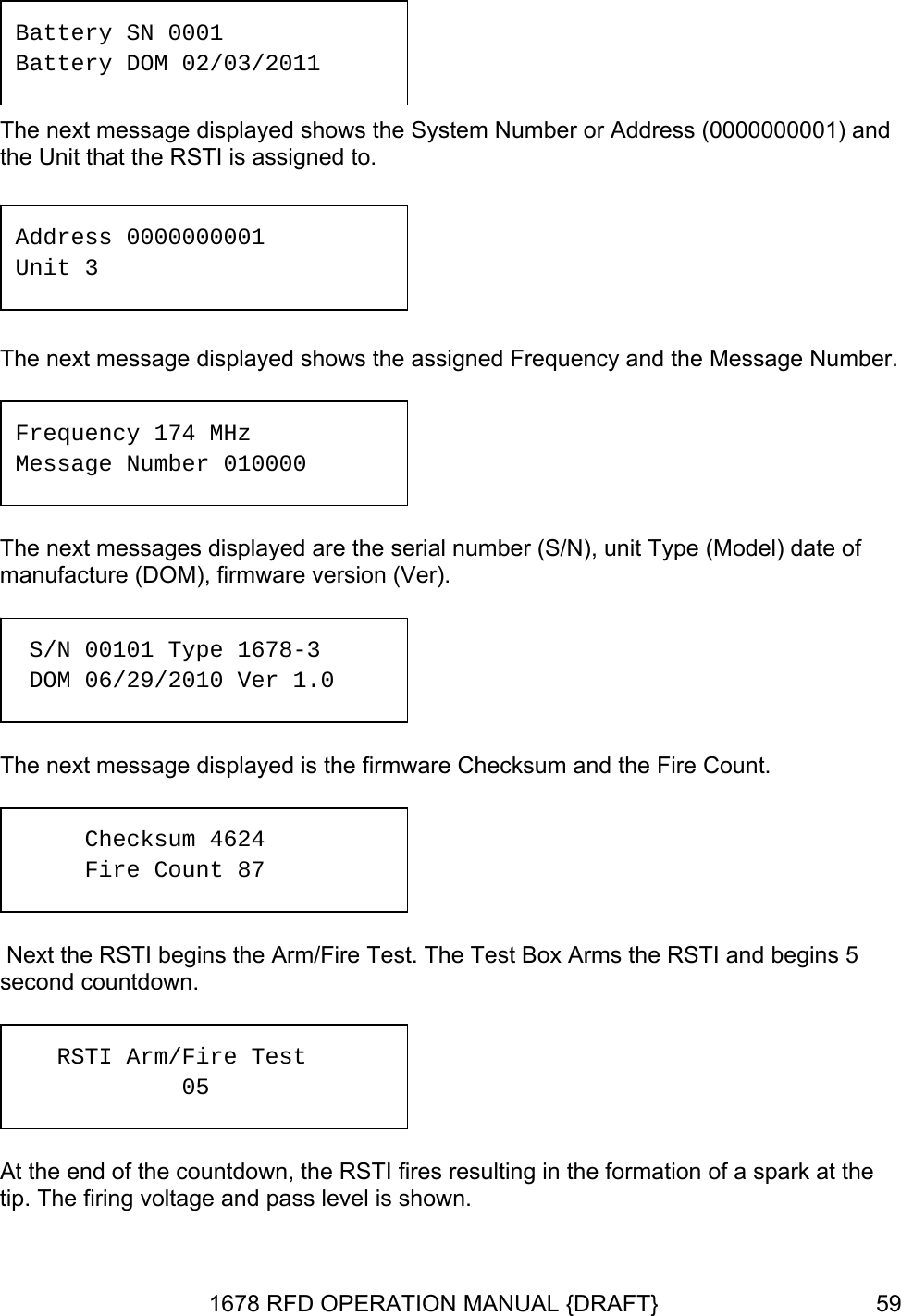  Battery SN 0001 Battery DOM 02/03/2011 The next message displayed shows the System Number or Address (0000000001) and the Unit that the RSTI is assigned to.  The next message dis  shows the assigned Frequency and the Message Number. del) date of manufacture (DOM), firmware version (Ver).  unt.  ins 5 Address 0000000001 Unit 3 played The next messages displayed are the serial number (S/N), unit Type (MoFrequency 174 MHz Message Number 010000  S D/N 00101 Type 1678-3 OM 06/29/2010 Ver 1.0 The next message displayed is the firmware Checksum and the Fire CoChecksum 4624 Fire Count 87  Next the RSTI begins the Arm/Fire Test. The Test Box Arms the RSTI and begsecond countdown.     RSTI Arm/Fire Test     05 At the end of the countdown, the RSTI fires resulting in the formation of a spark at the tip. The firing voltage and pass level is shown.  1678 RFD OPERATION MANUAL {DRAFT}  59