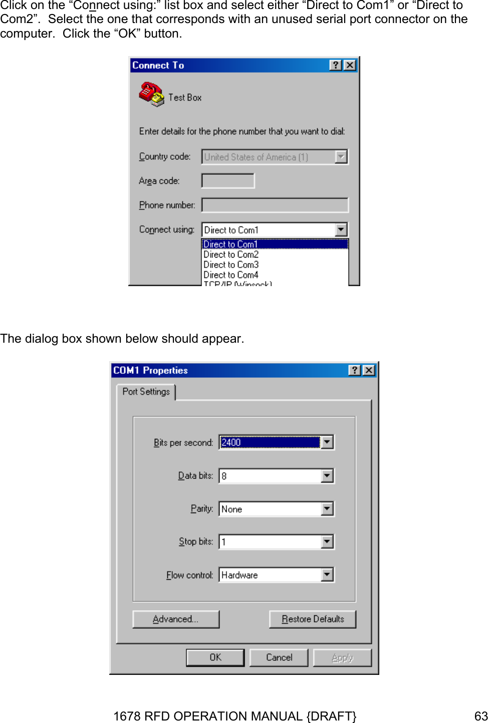 Click on the “Connect using:” list box and select either “Direct to Com1” or “Direct to Com2”.  Select the one that corresponds with an unused serial port connector on the computer.  Click the “OK” button.   The dialog box shown below should appear.  1678 RFD OPERATION MANUAL {DRAFT}  63