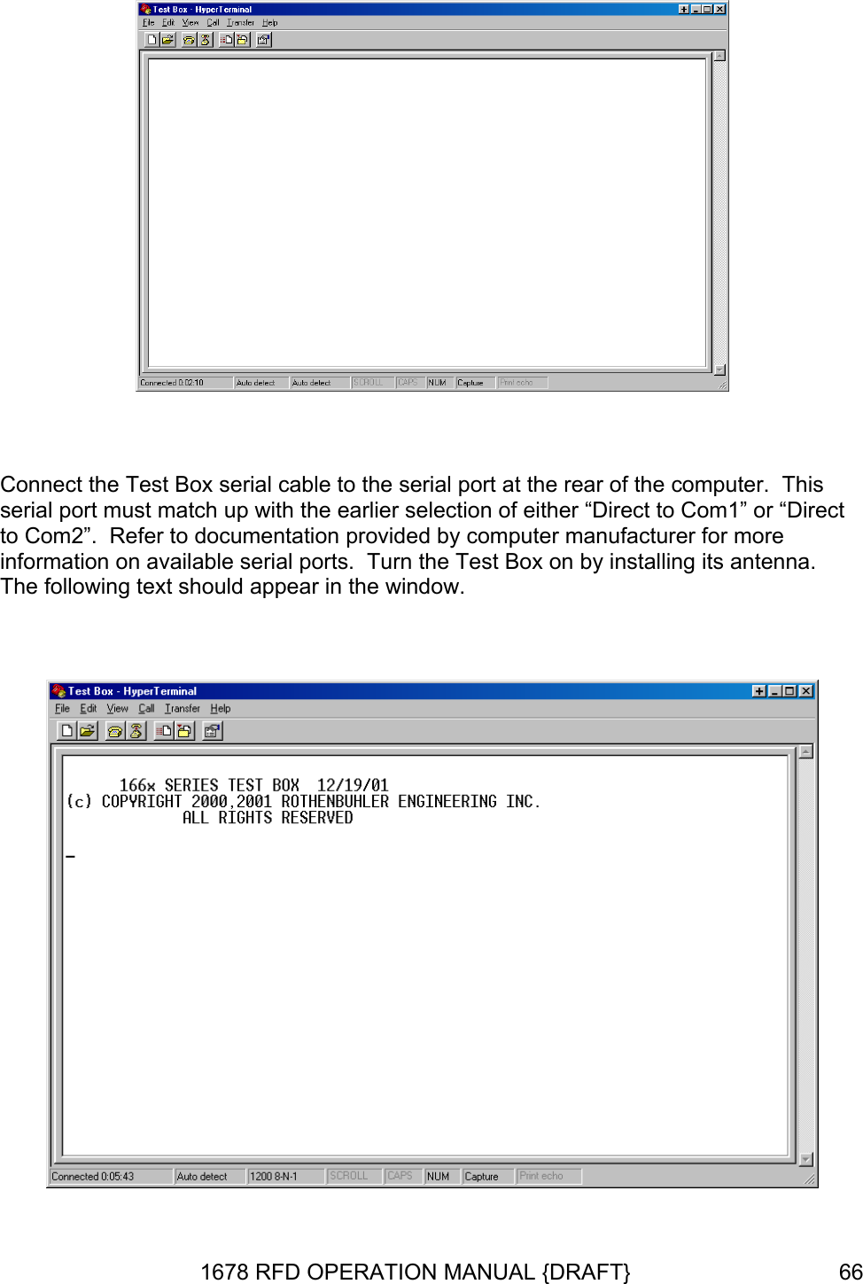   Connect the Test Box serial cable to the serial port at the rear of the computer.  This serial port must match up with the earlier selection of either “Direct to Com1” or “Direct to Com2”.  Refer to documentation provided by computer manufacturer for more information on available serial ports.  Turn the Test Box on by installing its antenna.  The following text should appear in the window.   1678 RFD OPERATION MANUAL {DRAFT}  66