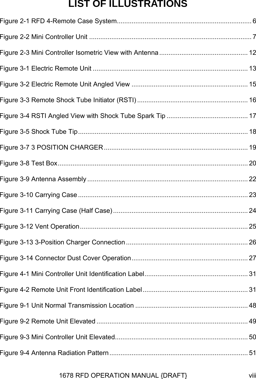 LIST OF ILLUSTRATIONS Figure 2-1 RFD 4-Remote Case System......................................................................... 6 Figure 2-2 Mini Controller Unit ........................................................................................ 7 Figure 2-3 Mini Controller Isometric View with Antenna ................................................ 12 Figure 3-1 Electric Remote Unit .................................................................................... 13 Figure 3-2 Electric Remote Unit Angled View ............................................................... 15 Figure 3-3 Remote Shock Tube Initiator (RSTI) ............................................................ 16 Figure 3-4 RSTI Angled View with Shock Tube Spark Tip ............................................ 17 Figure 3-5 Shock Tube Tip............................................................................................ 18 Figure 3-7 3 POSITION CHARGER .............................................................................. 19 Figure 3-8 Test Box....................................................................................................... 20 Figure 3-9 Antenna Assembly ....................................................................................... 22 Figure 3-10 Carrying Case ............................................................................................ 23 Figure 3-11 Carrying Case (Half Case) ......................................................................... 24 Figure 3-12 Vent Operation........................................................................................... 25 Figure 3-13 3-Position Charger Connection .................................................................. 26 Figure 3-14 Connector Dust Cover Operation............................................................... 27 Figure 4-1 Mini Controller Unit Identification Label........................................................ 31 Figure 4-2 Remote Unit Front Identification Label......................................................... 31 Figure 9-1 Unit Normal Transmission Location ............................................................. 48 Figure 9-2 Remote Unit Elevated .................................................................................. 49 Figure 9-3 Mini Controller Unit Elevated........................................................................ 50 Figure 9-4 Antenna Radiation Pattern ........................................................................... 51 1678 RFD OPERATION MANUAL {DRAFT}  viii