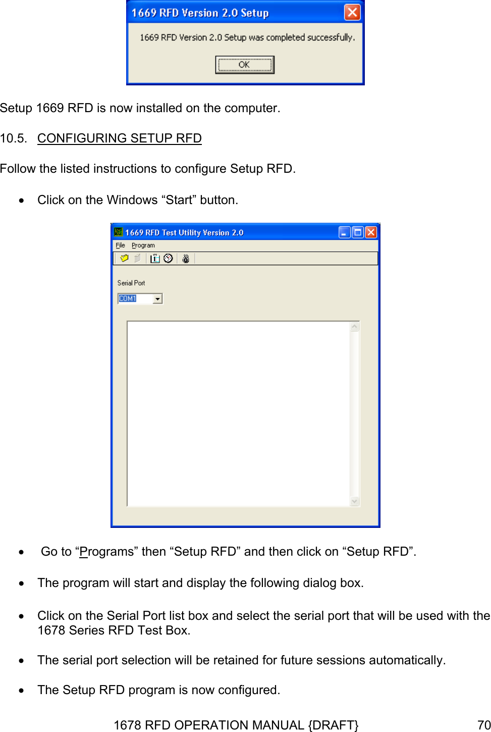  Setup 1669 RFD is now installed on the computer. 10.5.  CONFIGURING SETUP RFD Follow the listed instructions to configure Setup RFD. •  Click on the Windows “Start” button.  •   Go to “Programs” then “Setup RFD” and then click on “Setup RFD”. •  The program will start and display the following dialog box.  •  Click on the Serial Port list box and select the serial port that will be used with the 1678 Series RFD Test Box.  •  The serial port selection will be retained for future sessions automatically.  •  The Setup RFD program is now configured. 1678 RFD OPERATION MANUAL {DRAFT}  70