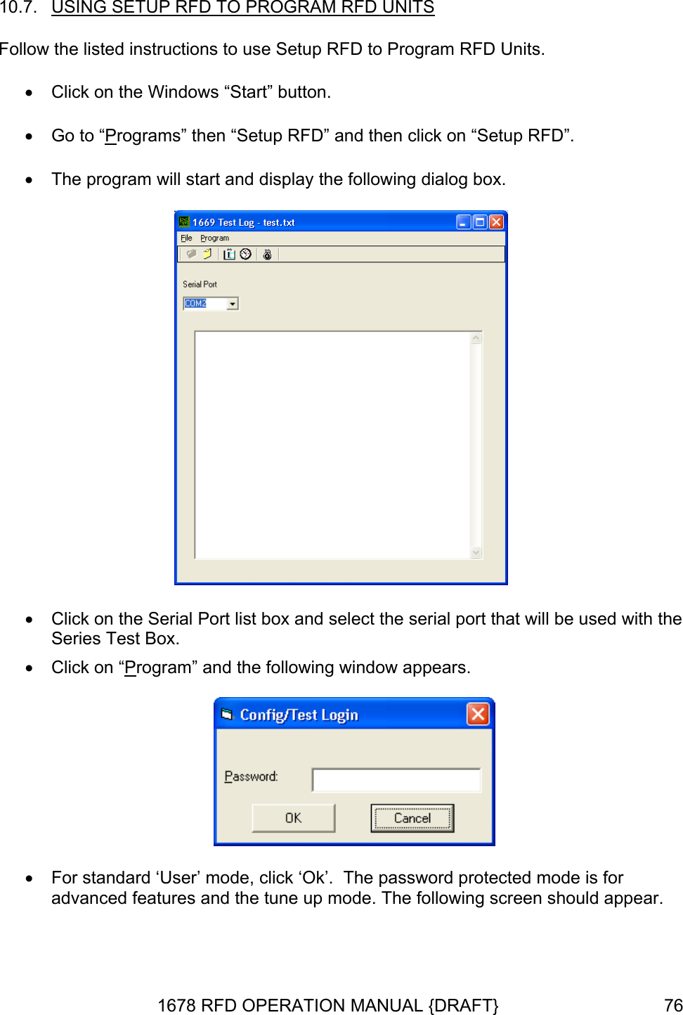 10.7.  FD UNITSUSING SETUP RFD TO PROGRAM R  •  Click on the Windows “Start” button. • Go to “PFollow the listed instructions to use Setup RFD to Program RFD Units. rograms” then “Setup RFD” and then click on “Setup RFD”. •  The program will start and display the following dialog box.  •  Click on the Serial Port list box and select the serial port that will be used with the Series Test Box. •  Click on “Program” and the following window appears.    •  For standard ‘User’ mode, click ‘Ok’.  The passadvanced features and the tune up mode. The word protected mode is for following screen should appear.  1678 RFD OPERATION MANUAL {DRAFT}  76