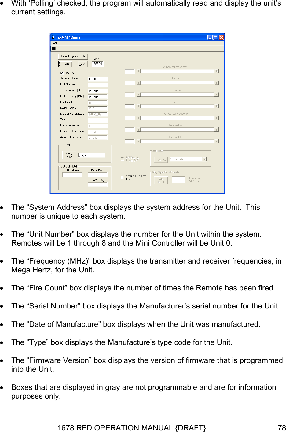  •  With ‘Polling’ checked, the program will automatically read and display the unit’s current settings.      •  The “System Address” box displays the system address for the Unit.  This number is unique to each system.  •  The “Unit Number” box displays the number for the Unit within the system.  Remotes will be 1 through 8 and the Mini Controller will be Unit 0.  •  The “Frequency (MHz)” box displays the transmitter and receiver frequencies, in Mega Hertz, for the Unit.  •  The “Fire Count” box displays the number of times the Remote has been fired.  •  The “Serial Number” box displays the Manufacturer’s serial number for the Unit.  •  The “Date of Manufacture” box displays when the Unit was manufactured.    The “Type” box displays the Manufacture’s type code for the Unit.   •  Boxes that are displayed in gray are not programmable and are for information purposes only. • •  The “Firmware Version” box displays the version of firmware that is programmed into the Unit.  1678 RFD OPERATION MANUAL {DRAFT}  78