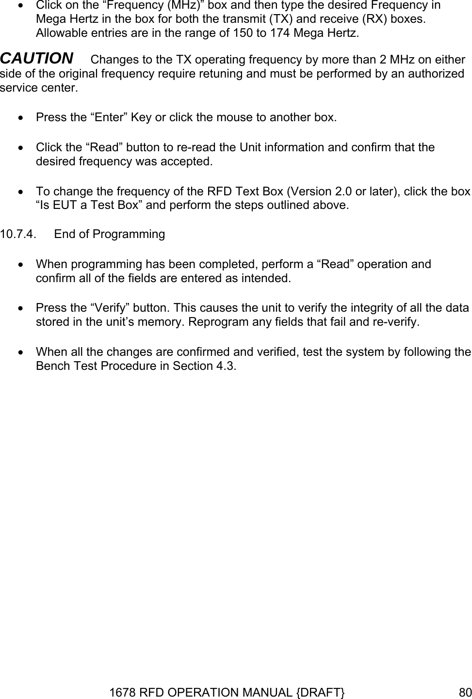 •  Click on the “Frequency (MHz)” box and then type the desired Frequency in Mega Hertz in the box for both the transmit (TX) and receive (RX) boxes.  ation and confirm that the desired frequency was accepted.  or later), click the box “Is EUT a Test Box” and perform the steps outlined above. 10.7.4.  End of Programming , perform a “Read” operation and confirm all of the fields are entered as intended.  • Press the “Verify” button. This causes the unit to verify the integrity of all the data hen all the changes are confirmed and verified, test the system by following the Bench Test Procedure in Section 4.3. Allowable entries are in the range of 150 to 174 Mega Hertz.   CAUTION   Changes to the TX operating frequency by more than 2 MHz on either side of the original frequency require retuning and must be performed by an authorized service center. •  Press the “Enter” Key or click the mouse to another box.   •  Click the “Read” button to re-read the Unit inform•  To change the frequency of the RFD Text Box (Version 2.0• When programming has been completedstored in the unit’s memory. Reprogram any fields that fail and re-verify. • W1678 RFD OPERATION MANUAL {DRAFT}  80