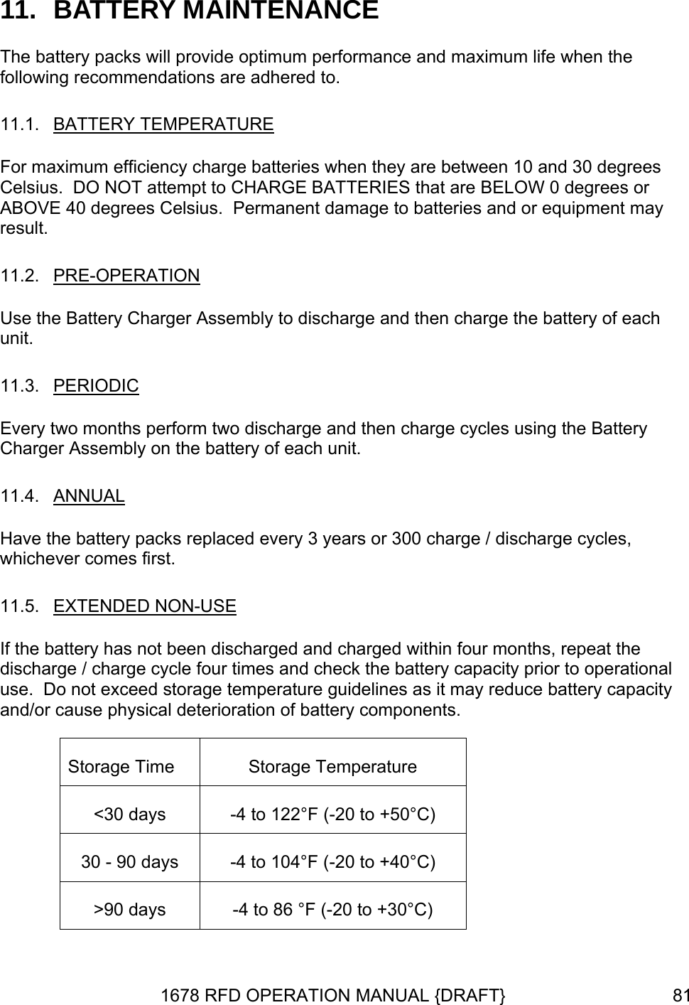 11.  BATTERY MAINTENANCE The battery packs will provide optimum performance and maximum life when the following recommendations are adhered to. 11.1.  BATTERY TEMPERATURE 10 and 30 degrees  y For maximum efficiency charge batteries when they are between Celsius.  DO NOT attempt to CHARGE BATTERIES that are BELOW 0 degrees orABOVE 40 degrees Celsius.  Permanent damage to batteries and or equipment maresult. 11.2.  PRE-OPERATION Use the Battery Charger Assembly to discharge and then charge the battery of each unit. 11.3.  PERIODIC Every two months perform two discharge and then charge cycles using the Battery Charger Assembly on the battery of each unit.  11.4.  ANNUAL Have the battery packs replaced every 3 years or 300 charge / discharge cycles, whichever comes first. 11.5.  EXTENDED NON-USE If the battery has not been discharged and charged within four months, repeat the discharge / charge cycle four times and check the battery capacity prior to operational use.  Do not exceed storage temperature guidelines as it may reduce battery capacity and/or cause physical deterioration of battery components. Storage Time  Storage Temperature &lt;30 days  -4 to 122°F (-20 to +50°C)  30 - 90 days  -4 to 104°F (-20 to +40°C) &gt;90 days  -4 to 86 °F (-20 to +30°C) 1678 RFD OPERATION MANUAL {DRAFT}  81