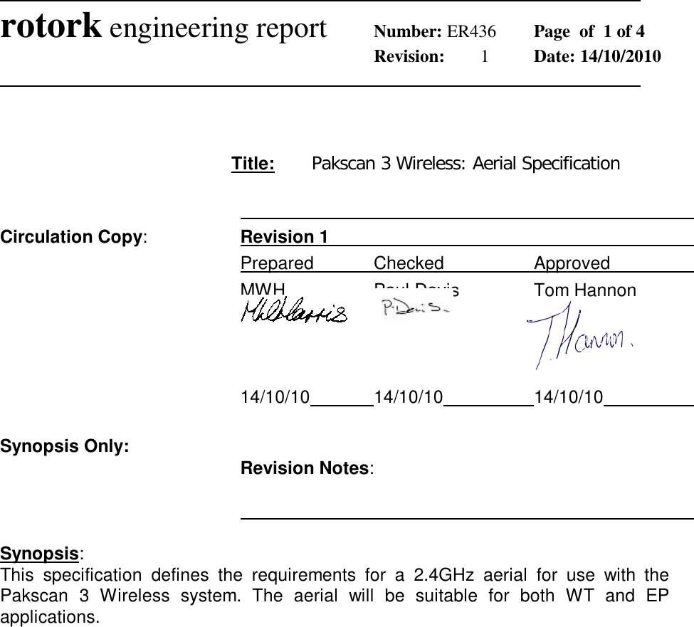              rotork engineering report Number: ER436  Page  of  1 of 4        Revision:  1  Date: 14/10/2010                 Title:  Pakscan 3 Wireless: Aerial Specification              Circulation Copy:  Revision 1          Prepared   Checked    Approved       MWH    Paul Davis     Tom Hannon                                                                                      14/10/10    14/10/10    14/10/10      Synopsis Only:   Revision Notes:               Synopsis: This  specification  defines  the  requirements  for  a  2.4GHz  aerial  for  use  with  the Pakscan  3  Wireless  system.  The  aerial  will  be  suitable  for  both  WT  and  EP applications. 