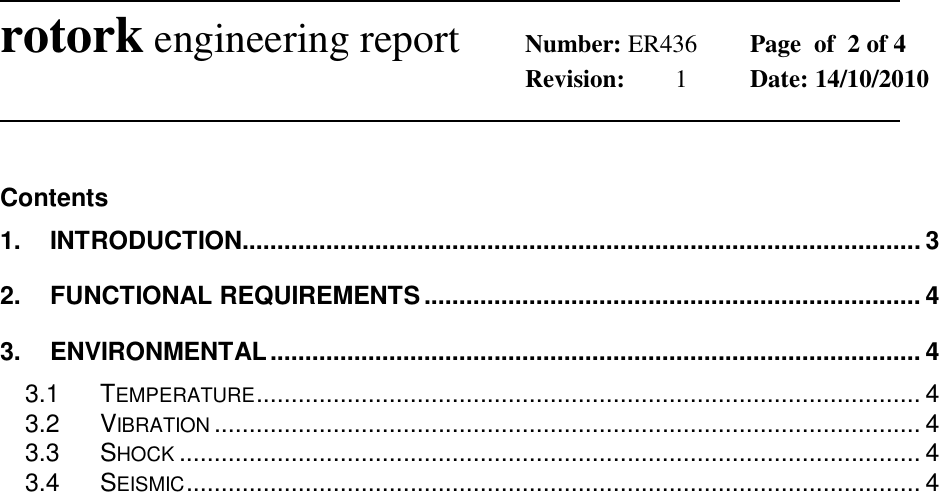              rotork engineering report Number: ER436  Page  of  2 of 4        Revision:  1  Date: 14/10/2010                Contents 1. INTRODUCTION................................................................................................. 3 2. FUNCTIONAL REQUIREMENTS ....................................................................... 4 3. ENVIRONMENTAL ............................................................................................. 4 3.1 TEMPERATURE ............................................................................................... 4 3.2 VIBRATION ..................................................................................................... 4 3.3 SHOCK .......................................................................................................... 4 3.4 SEISMIC ......................................................................................................... 4      