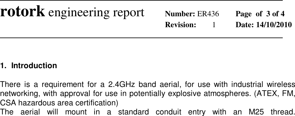              rotork engineering report Number: ER436  Page  of  3 of 4        Revision:  1  Date: 14/10/2010                1.  Introduction  There  is  a  requirement  for  a  2.4GHz  band  aerial,  for  use  with  industrial  wireless networking, with approval for use in potentially explosive atmospheres. (ATEX, FM, CSA hazardous area certification) The  aerial  will  mount  in  a  standard  conduit  entry  with  an  M25  thread.