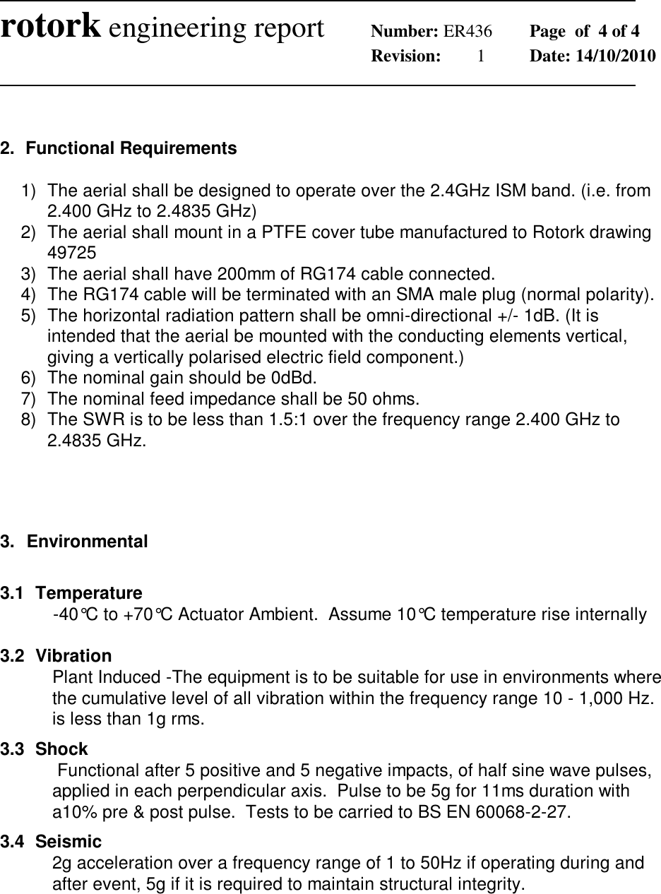              rotork engineering report Number: ER436  Page  of  4 of 4        Revision:  1  Date: 14/10/2010                 2.  Functional Requirements  1)  The aerial shall be designed to operate over the 2.4GHz ISM band. (i.e. from 2.400 GHz to 2.4835 GHz) 2)  The aerial shall mount in a PTFE cover tube manufactured to Rotork drawing 49725 3)  The aerial shall have 200mm of RG174 cable connected. 4)  The RG174 cable will be terminated with an SMA male plug (normal polarity). 5)  The horizontal radiation pattern shall be omni-directional +/- 1dB. (It is intended that the aerial be mounted with the conducting elements vertical, giving a vertically polarised electric field component.) 6)  The nominal gain should be 0dBd. 7)  The nominal feed impedance shall be 50 ohms. 8)  The SWR is to be less than 1.5:1 over the frequency range 2.400 GHz to 2.4835 GHz.    3.  Environmental  3.1  Temperature   -40&deg;C to +70&deg;C Actuator Ambient.  Assume 10&deg;C temperature rise internally  3.2  Vibration Plant Induced -The equipment is to be suitable for use in environments where the cumulative level of all vibration within the frequency range 10 - 1,000 Hz. is less than 1g rms. 3.3  Shock  Functional after 5 positive and 5 negative impacts, of half sine wave pulses, applied in each perpendicular axis.  Pulse to be 5g for 11ms duration with a10% pre &amp; post pulse.  Tests to be carried to BS EN 60068-2-27. 3.4  Seismic 2g acceleration over a frequency range of 1 to 50Hz if operating during and after event, 5g if it is required to maintain structural integrity.    