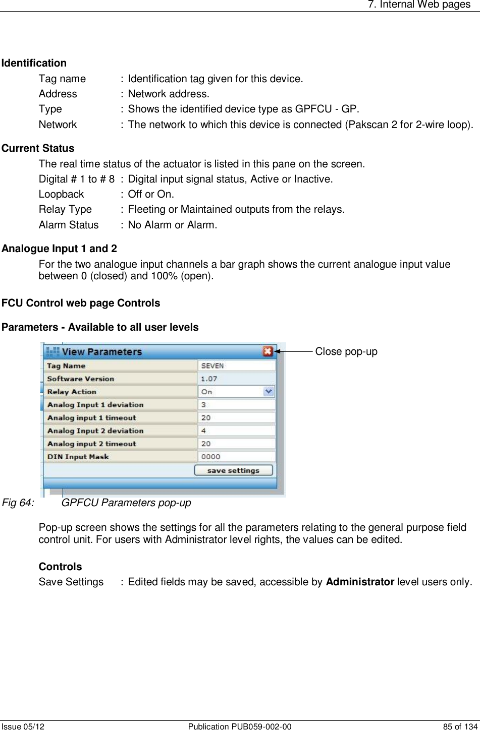     7. Internal Web pages Issue 05/12  Publication PUB059-002-00  85 of 134 Identification Tag name   : Identification tag given for this device. Address    :  Network address. Type    :  Shows the identified device type as GPFCU - GP. Network    :  The network to which this device is connected (Pakscan 2 for 2-wire loop).  Current Status The real time status of the actuator is listed in this pane on the screen.  Digital # 1 to # 8  :  Digital input signal status, Active or Inactive. Loopback    :  Off or On. Relay Type  :  Fleeting or Maintained outputs from the relays. Alarm Status  :  No Alarm or Alarm.  Analogue Input 1 and 2 For the two analogue input channels a bar graph shows the current analogue input value between 0 (closed) and 100% (open).  FCU Control web page Controls  Parameters - Available to all user levels Fig 64:  GPFCU Parameters pop-up  Pop-up screen shows the settings for all the parameters relating to the general purpose field control unit. For users with Administrator level rights, the values can be edited.  Controls Save Settings  :  Edited fields may be saved, accessible by Administrator level users only.         Close pop-up 