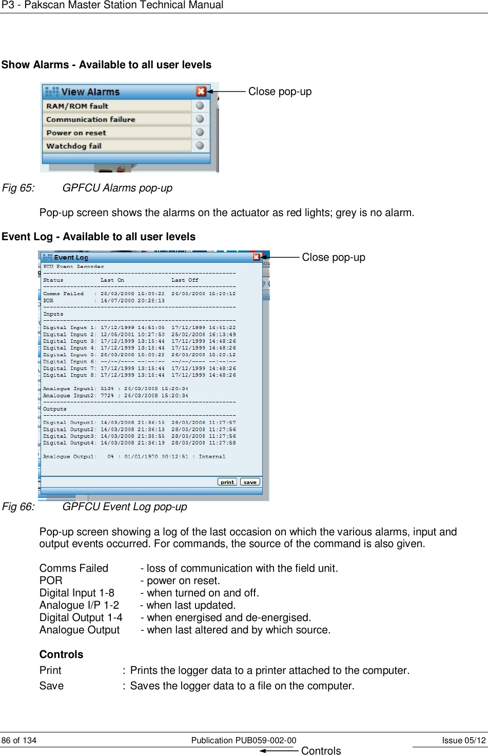 P3 - Pakscan Master Station Technical Manual 86 of 134  Publication PUB059-002-00  Issue 05/12 Show Alarms - Available to all user levels          Fig 65:  GPFCU Alarms pop-up  Pop-up screen shows the alarms on the actuator as red lights; grey is no alarm.  Event Log - Available to all user levels Fig 66:  GPFCU Event Log pop-up  Pop-up screen showing a log of the last occasion on which the various alarms, input and output events occurred. For commands, the source of the command is also given.   Comms Failed        - loss of communication with the field unit. POR           - power on reset.  Digital Input 1-8         - when turned on and off. Analogue I/P 1-2       - when last updated. Digital Output 1-4      - when energised and de-energised. Analogue Output       - when last altered and by which source.  Controls Print     :  Prints the logger data to a printer attached to the computer. Save    :  Saves the logger data to a file on the computer. Close pop-up Controls Close pop-up 