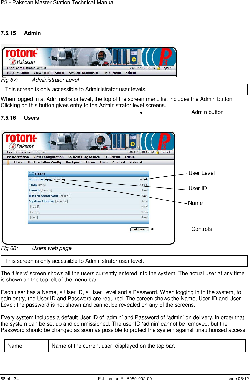 P3 - Pakscan Master Station Technical Manual 88 of 134  Publication PUB059-002-00  Issue 05/12 7.5.15  Admin Fig 67:  Administrator Level  When logged in at Administrator level, the top of the screen menu list includes the Admin button. Clicking on this button gives entry to the Administrator level screens.  7.5.16  Users Fig 68:  Users web page    The ‘Users’ screen shows all the users currently entered into the system. The actual user at any time is shown on the top left of the menu bar.  Each user has a Name, a User ID, a User Level and a Password. When logging in to the system, to gain entry, the User ID and Password are required. The screen shows the Name, User ID and User Level; the password is not shown and cannot be revealed on any of the screens.  Every system includes a default User ID of ‘admin’ and Password of ‘admin’ on delivery, in order that the system can be set up and commissioned. The user ID ‘admin’ cannot be removed, but the Password should be changed as soon as possible to protect the system against unauthorised access.  Name  Name of the current user, displayed on the top bar. Admin button This screen is only accessible to Administrator user levels. This screen is only accessible to Administrator user level. Controls User Level User ID Name 