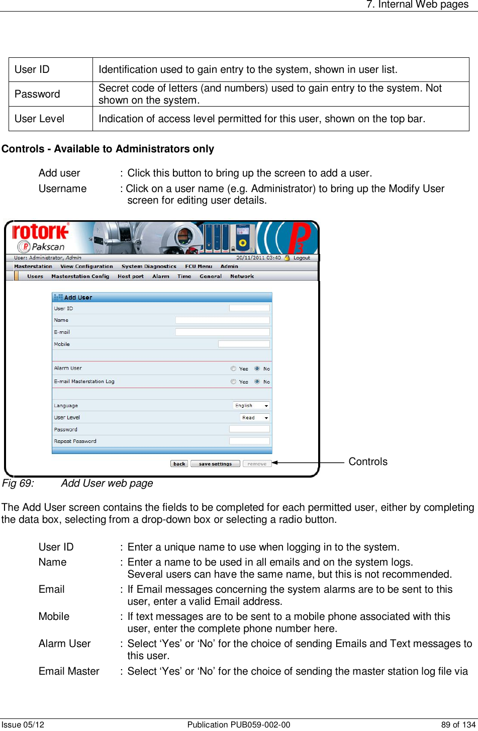     7. Internal Web pages Issue 05/12  Publication PUB059-002-00  89 of 134 User ID  Identification used to gain entry to the system, shown in user list. Password  Secret code of letters (and numbers) used to gain entry to the system. Not shown on the system. User Level  Indication of access level permitted for this user, shown on the top bar.  Controls - Available to Administrators only  Add user    :  Click this button to bring up the screen to add a user. Username   : Click on a user name (e.g. Administrator) to bring up the Modify User screen for editing user details.    Fig 69:  Add User web page  The Add User screen contains the fields to be completed for each permitted user, either by completing the data box, selecting from a drop-down box or selecting a radio button.  User ID    : Enter a unique name to use when logging in to the system. Name    :  Enter a name to be used in all emails and on the system logs.         Several users can have the same name, but this is not recommended. Email    :  If Email messages concerning the system alarms are to be sent to this user, enter a valid Email address. Mobile    :  If text messages are to be sent to a mobile phone associated with this user, enter the complete phone number here. Alarm User  :  Select ‘Yes’ or ‘No’ for the choice of sending Emails and Text messages to this user. Email Master   : Select ‘Yes’ or ‘No’ for the choice of sending the master station log file via Controls 