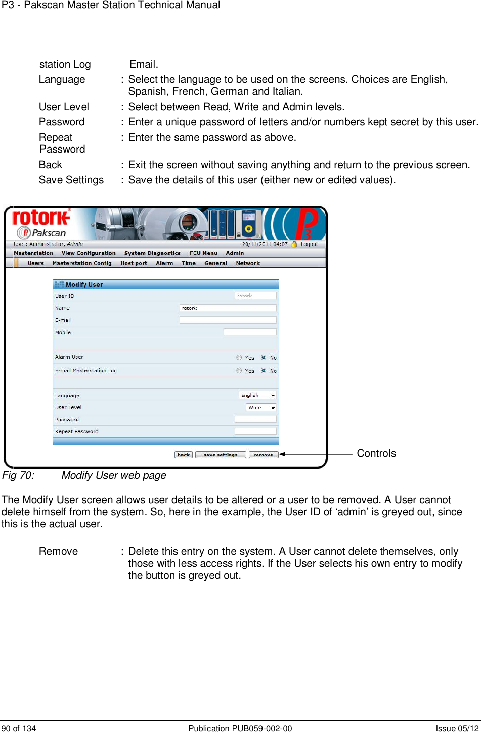 P3 - Pakscan Master Station Technical Manual 90 of 134  Publication PUB059-002-00  Issue 05/12              station Log             Email. Language    : Select the language to be used on the screens. Choices are English, Spanish, French, German and Italian. User Level   : Select between Read, Write and Admin levels. Password    : Enter a unique password of letters and/or numbers kept secret by this user. Repeat    : Enter the same password as above.              Password Back    :  Exit the screen without saving anything and return to the previous screen. Save Settings  :  Save the details of this user (either new or edited values).   Fig 70:  Modify User web page  The Modify User screen allows user details to be altered or a user to be removed. A User cannot delete himself from the system. So, here in the example, the User ID of ‘admin’ is greyed out, since this is the actual user.  Remove    : Delete this entry on the system. A User cannot delete themselves, only those with less access rights. If the User selects his own entry to modify the button is greyed out.       Controls 