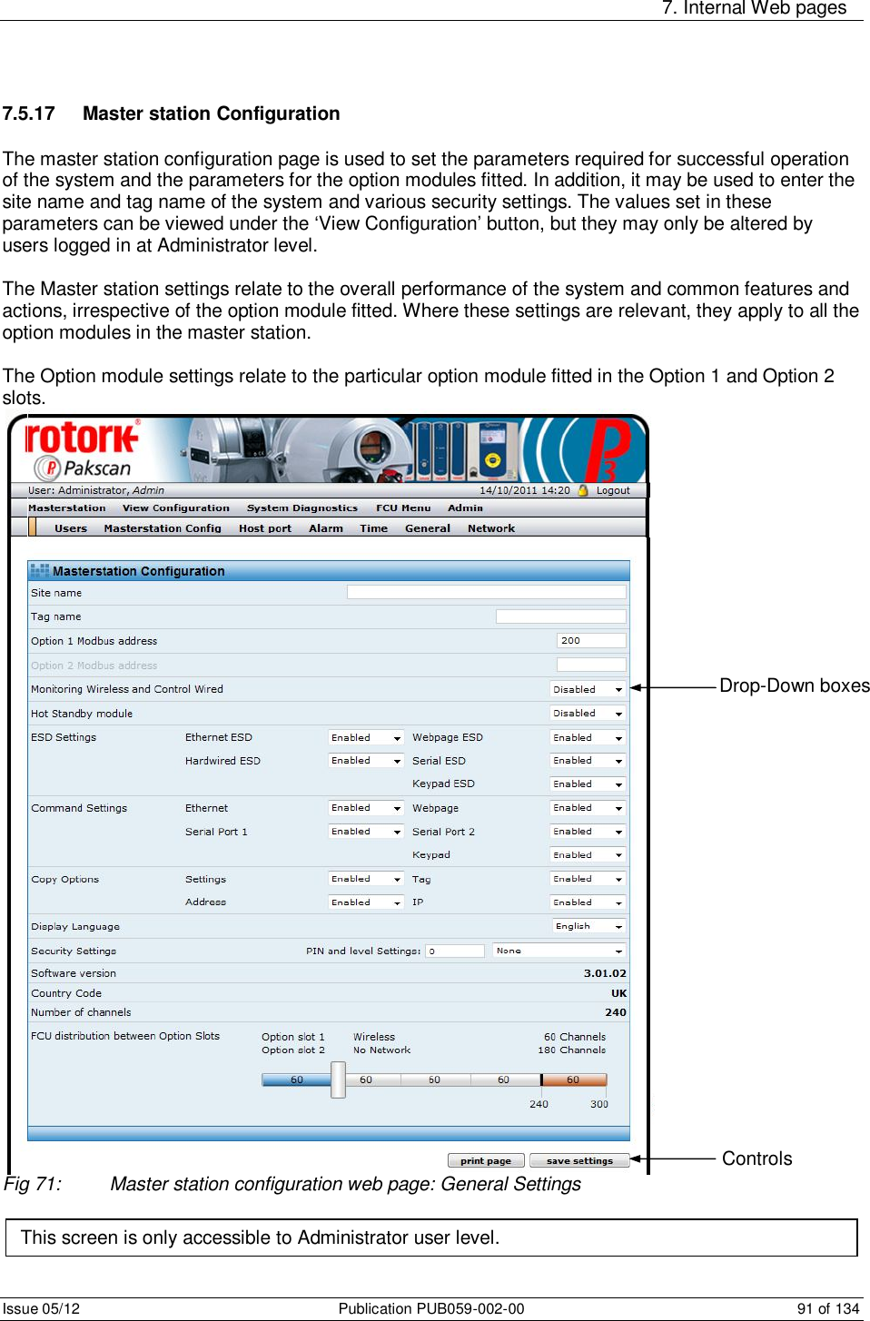     7. Internal Web pages Issue 05/12  Publication PUB059-002-00  91 of 134 7.5.17  Master station Configuration The master station configuration page is used to set the parameters required for successful operation of the system and the parameters for the option modules fitted. In addition, it may be used to enter the site name and tag name of the system and various security settings. The values set in these parameters can be viewed under the ‘View Configuration’ button, but they may only be altered by users logged in at Administrator level.  The Master station settings relate to the overall performance of the system and common features and actions, irrespective of the option module fitted. Where these settings are relevant, they apply to all the option modules in the master station.  The Option module settings relate to the particular option module fitted in the Option 1 and Option 2 slots.   Fig 71:  Master station configuration web page: General Settings   This screen is only accessible to Administrator user level. Drop-Down boxes Controls 