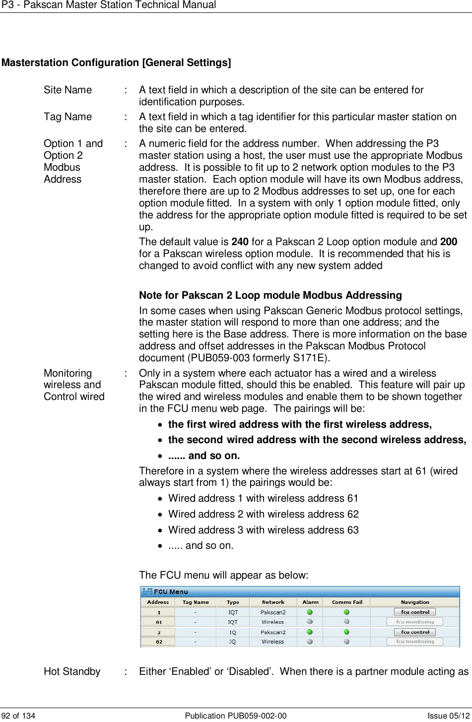 P3 - Pakscan Master Station Technical Manual 92 of 134  Publication PUB059-002-00  Issue 05/12 Masterstation Configuration [General Settings]  Site Name  :  A text field in which a description of the site can be entered for identification purposes. Tag Name  :  A text field in which a tag identifier for this particular master station on the site can be entered. Option 1 and  Option 2 Modbus   Address :  A numeric field for the address number.  When addressing the P3 master station using a host, the user must use the appropriate Modbus address.  It is possible to fit up to 2 network option modules to the P3 master station.  Each option module will have its own Modbus address, therefore there are up to 2 Modbus addresses to set up, one for each option module fitted.  In a system with only 1 option module fitted, only the address for the appropriate option module fitted is required to be set up. The default value is 240 for a Pakscan 2 Loop option module and 200 for a Pakscan wireless option module.  It is recommended that his is changed to avoid conflict with any new system added  Note for Pakscan 2 Loop module Modbus Addressing  In some cases when using Pakscan Generic Modbus protocol settings, the master station will respond to more than one address; and the setting here is the Base address. There is more information on the base address and offset addresses in the Pakscan Modbus Protocol document (PUB059-003 formerly S171E). Monitoring wireless and Control wired  :  Only in a system where each actuator has a wired and a wireless Pakscan module fitted, should this be enabled.  This feature will pair up the wired and wireless modules and enable them to be shown together in the FCU menu web page.  The pairings will be:   the first wired address with the first wireless address,  the second  wired address with the second wireless address,   ...... and so on. Therefore in a system where the wireless addresses start at 61 (wired always start from 1) the pairings would be:   Wired address 1 with wireless address 61   Wired address 2 with wireless address 62   Wired address 3 with wireless address 63   ..... and so on.  The FCU menu will appear as below:    Hot Standby  :  Either ‘Enabled’ or ‘Disabled’.  When there is a partner module acting as 