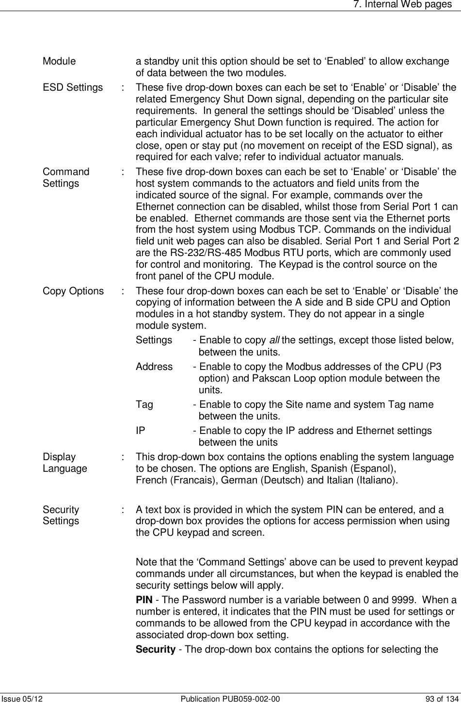     7. Internal Web pages Issue 05/12  Publication PUB059-002-00  93 of 134 Module        a standby unit this option should be set to ‘Enabled’ to allow exchange of data between the two modules. ESD Settings  :  These five drop-down boxes can each be set to ‘Enable’ or ‘Disable’ the related Emergency Shut Down signal, depending on the particular site requirements.  In general the settings should be ‘Disabled’ unless the particular Emergency Shut Down function is required. The action for each individual actuator has to be set locally on the actuator to either close, open or stay put (no movement on receipt of the ESD signal), as required for each valve; refer to individual actuator manuals. Command Settings  :  These five drop-down boxes can each be set to ‘Enable’ or ‘Disable’ the host system commands to the actuators and field units from the indicated source of the signal. For example, commands over the  Ethernet connection can be disabled, whilst those from Serial Port 1 can be enabled.  Ethernet commands are those sent via the Ethernet ports from the host system using Modbus TCP. Commands on the individual field unit web pages can also be disabled. Serial Port 1 and Serial Port 2 are the RS-232/RS-485 Modbus RTU ports, which are commonly used for control and monitoring.  The Keypad is the control source on the front panel of the CPU module.  Copy Options  :  These four drop-down boxes can each be set to ‘Enable’ or ‘Disable’ the copying of information between the A side and B side CPU and Option modules in a hot standby system. They do not appear in a single module system. Settings   - Enable to copy all the settings, except those listed below,       between the units. Address  - Enable to copy the Modbus addresses of the CPU (P3        option) and Pakscan Loop option module between the        units. Tag    - Enable to copy the Site name and system Tag name        between the units. IP    - Enable to copy the IP address and Ethernet settings        between the units Display Language  :  This drop-down box contains the options enabling the system language to be chosen. The options are English, Spanish (Espanol),                                         French (Francais), German (Deutsch) and Italian (Italiano).  Security Settings  :  A text box is provided in which the system PIN can be entered, and a drop-down box provides the options for access permission when using  the CPU keypad and screen.   Note that the ‘Command Settings’ above can be used to prevent keypad commands under all circumstances, but when the keypad is enabled the security settings below will apply. PIN - The Password number is a variable between 0 and 9999.  When a number is entered, it indicates that the PIN must be used  for settings or commands to be allowed from the CPU keypad in accordance with the associated drop-down box setting. Security - The drop-down box contains the options for selecting the 