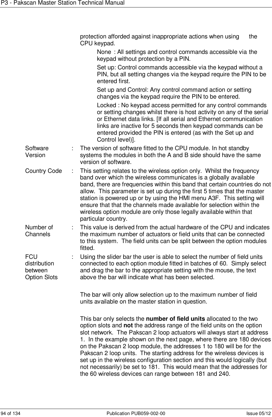 P3 - Pakscan Master Station Technical Manual 94 of 134  Publication PUB059-002-00  Issue 05/12 protection afforded against inappropriate actions when using   the CPU keypad.   None  : All settings and control commands accessible via  the   keypad without protection by a PIN.   Set up: Control commands accessible via the keypad without a   PIN, but all setting changes via the keypad require the PIN to be   entered first.   Set up and Control: Any control command action or setting   changes via  the keypad require the PIN to be entered.    Locked : No keypad access permitted for any control commands   or setting changes whilst there is host activity on any of the serial   or Ethernet data links. [If all serial and Ethernet communication   links are inactive for 5 seconds then keypad commands can be   entered provided the PIN is entered (as with the Set up and   Control level)]. Software Version  :  The version of software fitted to the CPU module. In hot standby systems the modules in both the A and B side should have the same version of software. Country Code  :  This setting relates to the wireless option only.  Whilst the frequency band over which the wireless communicates is a globally available band, there are frequencies within this band that certain countries do not allow.  This parameter is set up during the first 5 times that the master station is powered up or by using the HMI menu A3F.  This setting will ensure that that the channels made available for selection within the wireless option module are only those legally available within that particular country.  Number of Channels  :  This value is derived from the actual hardware of the CPU and indicates the maximum number of actuators or field units that can be connected to this system.  The field units can be split between the option modules fitted. FCU distribution between Option Slots :  Using the slider bar the user is able to select the number of field units connected to each option module fitted in batches of 60.  Simply select and drag the bar to the appropriate setting with the mouse, the text above the bar will indicate what has been selected.  The bar will only allow selection up to the maximum number of field units available on the master station in question.  This bar only selects the number of field units allocated to the two option slots and not the address range of the field units on the option slot network.  The Pakscan 2 loop actuators will always start at address 1.  In the example shown on the next page, where there are 180 devices on the Pakscan 2 loop module, the addresses 1 to 180 will be for the Pakscan 2 loop units.  The starting address for the wireless devices is set up in the wireless configuration section and this would logically (but not necessarily) be set to 181.  This would mean that the addresses for the 60 wireless devices can range between 181 and 240.   