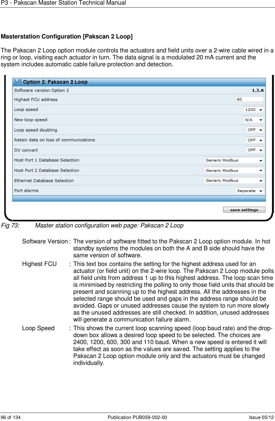 P3 - Pakscan Master Station Technical Manual 96 of 134  Publication PUB059-002-00  Issue 05/12 Masterstation Configuration [Pakscan 2 Loop]  The Pakscan 2 Loop option module controls the actuators and field units over a 2-wire cable wired in a ring or loop, visiting each actuator in turn. The data signal is a modulated 20 mA current and the system includes automatic cable failure protection and detection.   Fig 73:  Master station configuration web page: Pakscan 2 Loop  Software Version :  The version of software fitted to the Pakscan 2 Loop option module. In hot standby systems the modules on both the A and B side should have the same version of software. Highest FCU  :  This text box contains the setting for the highest address used for an actuator (or field unit) on the 2-wire loop. The Pakscan 2 Loop module polls all field units from address 1 up to this highest address. The loop scan time is minimised by restricting the polling to only those field units that should be present and scanning up to the highest address. All the addresses in the selected range should be used and gaps in the address range should be avoided. Gaps or unused addresses cause the system to run more slowly as the unused addresses are still checked. In addition, unused addresses will generate a communication failure alarm.  Loop Speed  :  This shows the current loop scanning speed (loop baud rate) and the drop-down box allows a desired loop speed to be selected. The choices are 2400, 1200, 600, 300 and 110 baud. When a new speed is entered it will take effect as soon as the values are saved. The setting applies to the Pakscan 2 Loop option module only and the actuators must be changed individually.    