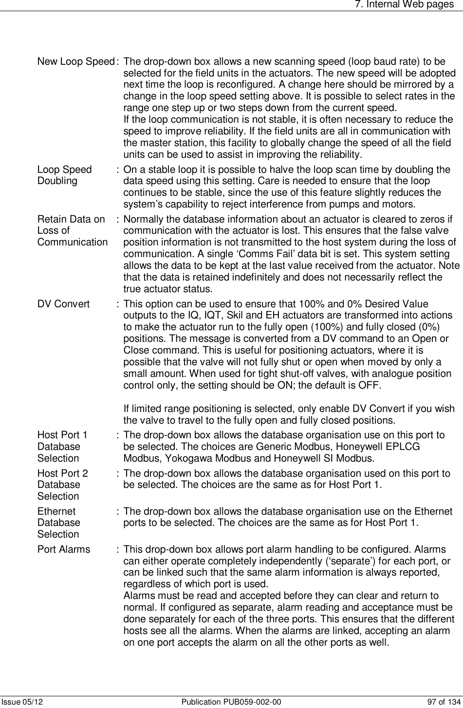     7. Internal Web pages Issue 05/12  Publication PUB059-002-00  97 of 134 New Loop Speed : The drop-down box allows a new scanning speed (loop baud rate) to be selected for the field units in the actuators. The new speed will be adopted next time the loop is reconfigured. A change here should be mirrored by a change in the loop speed setting above. It is possible to select rates in the range one step up or two steps down from the current speed.          If the loop communication is not stable, it is often necessary to reduce the speed to improve reliability. If the field units are all in communication with the master station, this facility to globally change the speed of all the field units can be used to assist in improving the reliability.  Loop Speed   :  On a stable loop it is possible to halve the loop scan time by doubling the  Doubling      data speed using this setting. Care is needed to ensure that the loop continues to be stable, since the use of this feature slightly reduces the system’s capability to reject interference from pumps and motors. Retain Data on  : Normally the database information about an actuator is cleared to zeros if Loss of       communication with the actuator is lost. This ensures that the false valve  Communication    position information is not transmitted to the host system during the loss of communication. A single ‘Comms Fail’ data bit is set. This system setting allows the data to be kept at the last value received from the actuator. Note that the data is retained indefinitely and does not necessarily reflect the true actuator status. DV Convert    : This option can be used to ensure that 100% and 0% Desired Value outputs to the IQ, IQT, Skil and EH actuators are transformed into actions to make the actuator run to the fully open (100%) and fully closed (0%) positions. The message is converted from a DV command to an Open or Close command. This is useful for positioning actuators, where it is possible that the valve will not fully shut or open when moved by only a small amount. When used for tight shut-off valves, with analogue position control only, the setting should be ON; the default is OFF.  If limited range positioning is selected, only enable DV Convert if you wish the valve to travel to the fully open and fully closed positions. Host Port 1  :  The drop-down box allows the database organisation use on this port to Database      be selected. The choices are Generic Modbus, Honeywell EPLCG Selection       Modbus, Yokogawa Modbus and Honeywell SI Modbus. Host Port 2  :  The drop-down box allows the database organisation used on this port to Database      be selected. The choices are the same as for Host Port 1. Selection        Ethernet    :  The drop-down box allows the database organisation use on the Ethernet  Database      ports to be selected. The choices are the same as for Host Port 1. Selection        Port Alarms  :  This drop-down box allows port alarm handling to be configured. Alarms can either operate completely independently (‘separate’) for each port, or can be linked such that the same alarm information is always reported, regardless of which port is used.         Alarms must be read and accepted before they can clear and return to normal. If configured as separate, alarm reading and acceptance must be done separately for each of the three ports. This ensures that the different hosts see all the alarms. When the alarms are linked, accepting an alarm on one port accepts the alarm on all the other ports as well. 