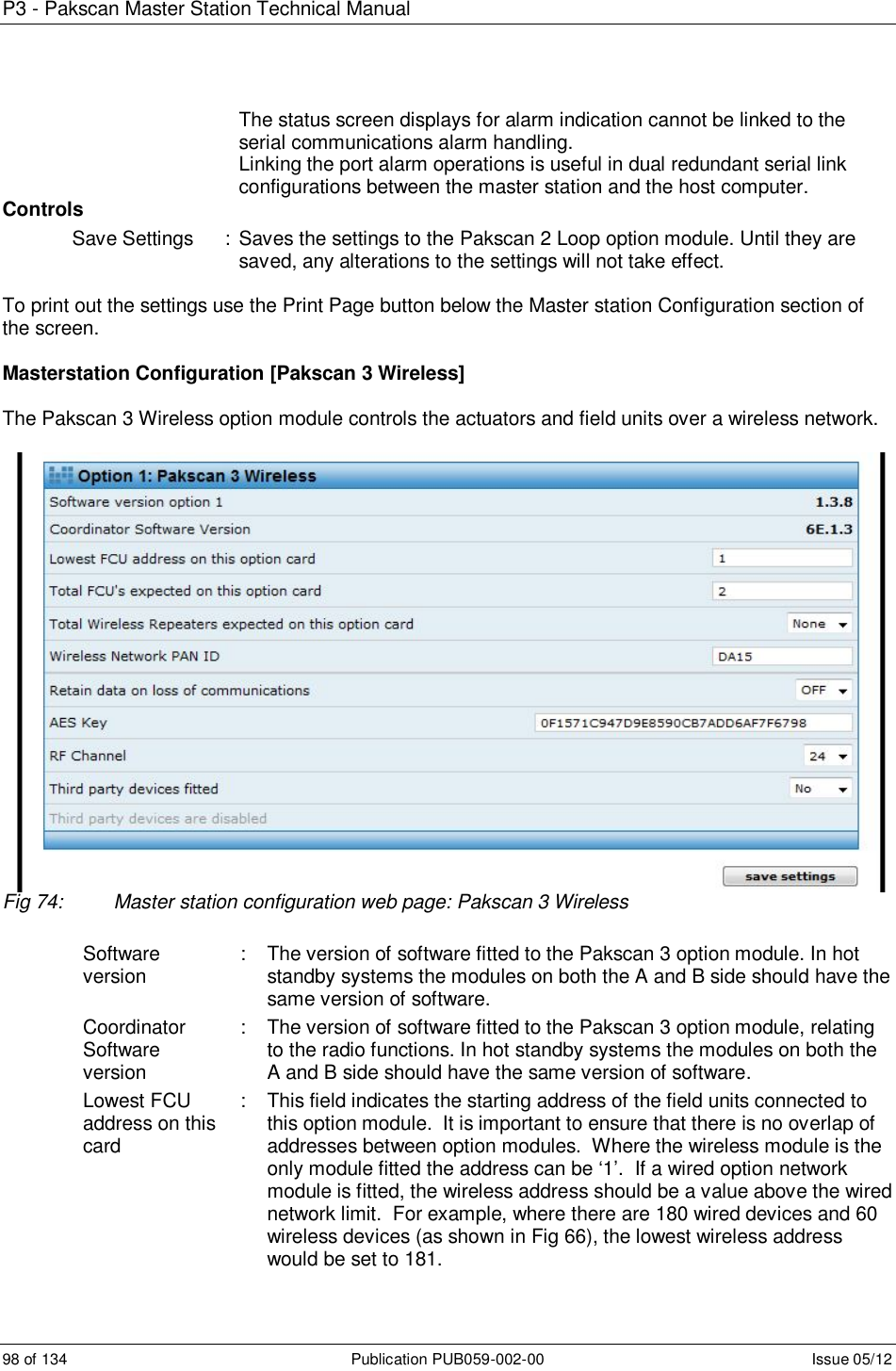 P3 - Pakscan Master Station Technical Manual 98 of 134  Publication PUB059-002-00  Issue 05/12         The status screen displays for alarm indication cannot be linked to the serial communications alarm handling.         Linking the port alarm operations is useful in dual redundant serial link configurations between the master station and the host computer.  Controls Save Settings  :  Saves the settings to the Pakscan 2 Loop option module. Until they are saved, any alterations to the settings will not take effect.     To print out the settings use the Print Page button below the Master station Configuration section of the screen.   Masterstation Configuration [Pakscan 3 Wireless]  The Pakscan 3 Wireless option module controls the actuators and field units over a wireless network.   Fig 74:  Master station configuration web page: Pakscan 3 Wireless  Software version  :  The version of software fitted to the Pakscan 3 option module. In hot standby systems the modules on both the A and B side should have the same version of software. Coordinator Software version :  The version of software fitted to the Pakscan 3 option module, relating to the radio functions. In hot standby systems the modules on both the A and B side should have the same version of software.  Lowest FCU address on this card :  This field indicates the starting address of the field units connected to this option module.  It is important to ensure that there is no overlap of addresses between option modules.  Where the wireless module is the only module fitted the address can be ‘1’.  If a wired option network module is fitted, the wireless address should be a value above the wired network limit.  For example, where there are 180 wired devices and 60 wireless devices (as shown in Fig 66), the lowest wireless address would be set to 181. 