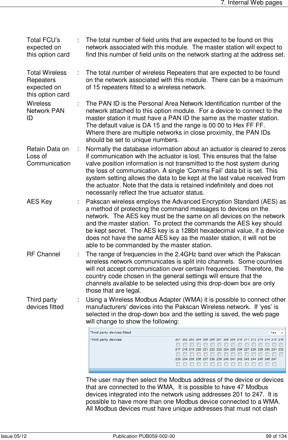     7. Internal Web pages Issue 05/12  Publication PUB059-002-00  99 of 134 Total FCU’s expected on this option card :  The total number of field units that are expected to be found on this network associated with this module.  The master station will expect to find this number of field units on the network starting at the address set.  Total Wireless Repeaters expected on this option card :  The total number of wireless Repeaters that are expected to be found on the network associated with this module.  There can be a maximum of 15 repeaters fitted to a wireless network. Wireless Network PAN ID :  The PAN ID is the Personal Area Network Identification number of the network attached to this option module.  For a device to connect to the master station it must have a PAN ID the same as the master station.  The default value is DA 15 and the range is 00 00 to Hex FF FF.  Where there are multiple networks in close proximity, the PAN IDs should be set to unique numbers.   Retain Data on Loss of Communication :  Normally the database information about an actuator is cleared to zeros if communication with the actuator is lost. This ensures that the false valve position information is not transmitted to the host system during the loss of communication. A single ‘Comms Fail’ data bit is set. This system setting allows the data to be kept at the last value received from the actuator. Note that the data is retained indefinitely and does not necessarily reflect the true actuator status. AES Key  :  Pakscan wireless employs the Advanced Encryption Standard (AES) as a method of protecting the command messages to devices on the network.  The AES key must be the same on all devices on the network and the master station.  To protect the commands the AES key should be kept secret.  The AES key is a 128bit hexadecimal value, if a device does not have the same AES key as the master station, it will not be able to be commanded by the master station. RF Channel  :  The range of frequencies in the 2.4GHz band over which the Pakscan wireless network communicates is split into channels.  Some countries will not accept communication over certain frequencies.  Therefore, the country code chosen in the general settings will ensure that the channels available to be selected using this drop-down box are only those that are legal.  Third party devices fitted  :  Using a Wireless Modbus Adapter (WMA) it is possible to connect other manufacturers’ devices into the Pakscan Wireless network.  If ‘yes’ is selected in the drop-down box and the setting is saved, the web page will change to show the following:  The user may then select the Modbus address of the device or devices that are connected to the WMA,  It is possible to have 47 Modbus devices integrated into the network using addresses 201 to 247.  It is possible to have more than one Modbus device connected to a WMA.  All Modbus devices must have unique addresses that must not clash 