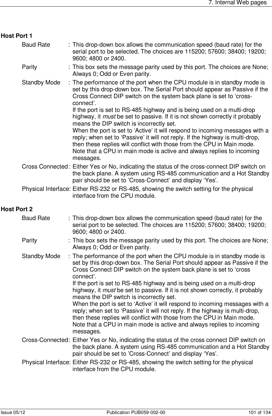     7. Internal Web pages Issue 05/12  Publication PUB059-002-00  101 of 134 Host Port 1 Baud Rate   :  This drop-down box allows the communication speed (baud rate) for the serial port to be selected. The choices are 115200; 57600; 38400; 19200; 9600; 4800 or 2400.  Parity    : This box sets the message parity used by this port. The choices are None; Always 0; Odd or Even parity. Standby Mode  : The performance of the port when the CPU module is in standby mode is set by this drop-down box. The Serial Port should appear as Passive if the Cross Connect DIP switch on the system back plane is set to ‘cross- connect’.          If the port is set to RS-485 highway and is being used on a multi-drop highway, it must be set to passive. If it is not shown correctly it probably means the DIP switch is incorrectly set.          When the port is set to ‘Active’ it will respond to incoming messages with a reply; when set to ‘Passive’ it will not reply. If the highway is multi-drop, then these replies will conflict with those from the CPU in Main mode.         Note that a CPU in main mode is active and always replies to incoming messages. Cross Connected :  Either Yes or No, indicating the status of the cross-connect DIP switch on the back plane. A system using RS-485 communication and a Hot Standby pair should be set to ’Cross-Connect’ and display ‘Yes’. Physical Interface: Either RS-232 or RS-485, showing the switch setting for the physical interface from the CPU module.  Host Port 2 Baud Rate   :  This drop-down box allows the communication speed (baud rate) for the serial port to be selected. The choices are 115200; 57600; 38400; 19200; 9600; 4800 or 2400.  Parity    : This box sets the message parity used by this port. The choices are None; Always 0; Odd or Even parity. Standby Mode  : The performance of the port when the CPU module is in standby mode is set by this drop-down box. The Serial Port should appear as Passive if the Cross Connect DIP switch on the system back plane is set to ‘cross connect’.          If the port is set to RS-485 highway and is being used on a multi-drop highway, it must be set to passive. If it is not shown correctly, it probably means the DIP switch is incorrectly set.          When the port is set to ‘Active’ it will respond to incoming messages with a reply; when set to ‘Passive’ it will not reply. If the highway is multi-drop, then these replies will conflict with those from the CPU in Main mode.         Note that a CPU in main mode is active and always replies to incoming messages. Cross-Connected:  Either Yes or No, indicating the status of the cross connect DIP switch on the back plane. A system using RS-485 communication and a Hot Standby pair should be set to ’Cross-Connect’ and display ‘Yes’. Physical Interface: Either RS-232 or RS-485, showing the switch setting for the physical interface from the CPU module.   