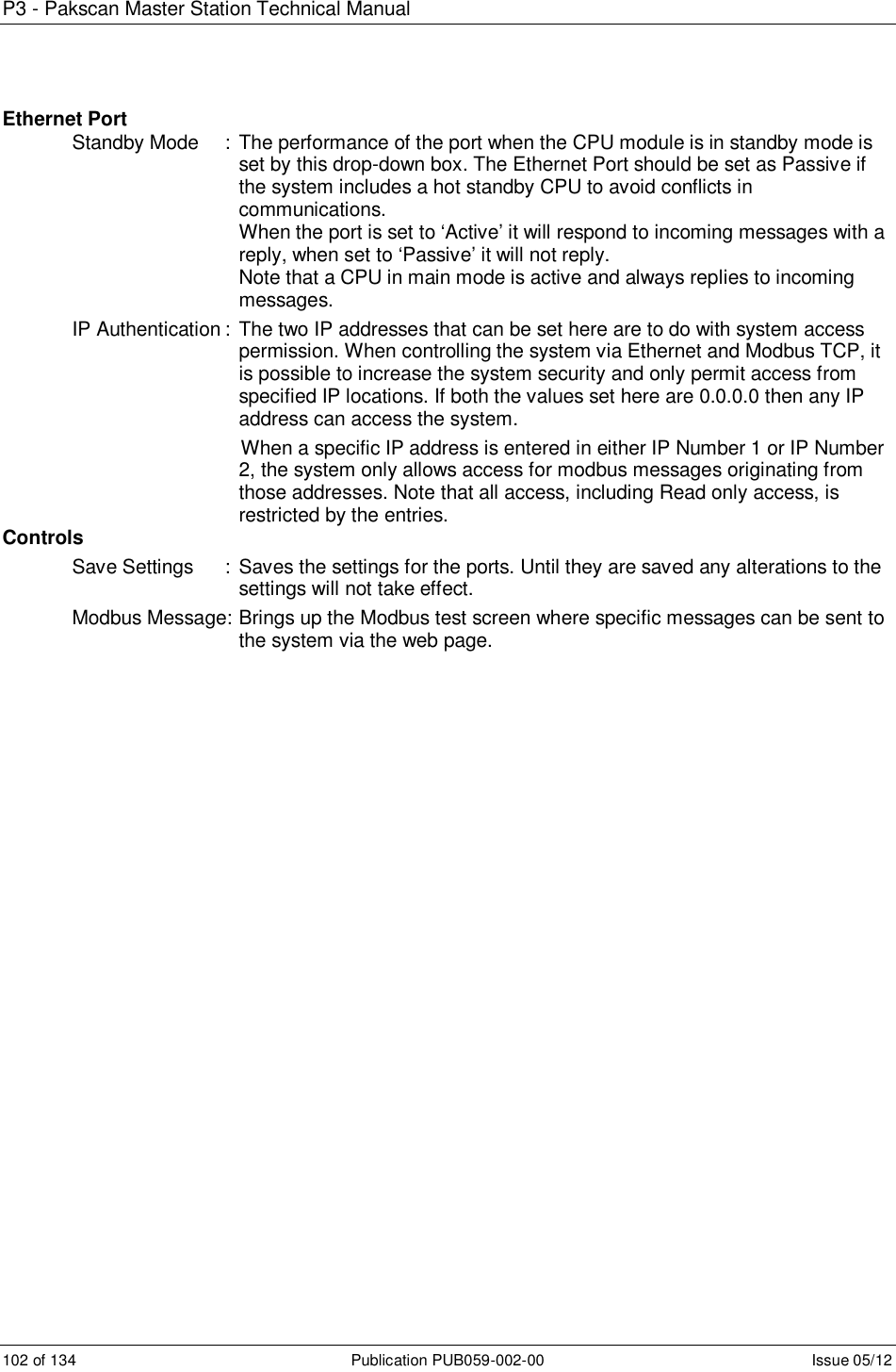 P3 - Pakscan Master Station Technical Manual 102 of 134  Publication PUB059-002-00  Issue 05/12 Ethernet Port Standby Mode  : The performance of the port when the CPU module is in standby mode is set by this drop-down box. The Ethernet Port should be set as Passive if the system includes a hot standby CPU to avoid conflicts in communications.          When the port is set to ‘Active’ it will respond to incoming messages with a reply, when set to ‘Passive’ it will not reply.         Note that a CPU in main mode is active and always replies to incoming messages. IP Authentication :  The two IP addresses that can be set here are to do with system access permission. When controlling the system via Ethernet and Modbus TCP, it is possible to increase the system security and only permit access from specified IP locations. If both the values set here are 0.0.0.0 then any IP address can access the system.                                When a specific IP address is entered in either IP Number 1 or IP Number 2, the system only allows access for modbus messages originating from those addresses. Note that all access, including Read only access, is restricted by the entries. Controls Save Settings  :  Saves the settings for the ports. Until they are saved any alterations to the settings will not take effect.    Modbus Message: Brings up the Modbus test screen where specific messages can be sent to the system via the web page.                    