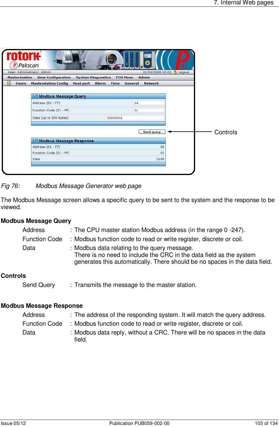     7. Internal Web pages Issue 05/12  Publication PUB059-002-00  103 of 134   Fig 76:  Modbus Message Generator web page  The Modbus Message screen allows a specific query to be sent to the system and the response to be viewed.   Modbus Message Query Address    :  The CPU master station Modbus address (in the range 0 -247). Function Code  :  Modbus function code to read or write register, discrete or coil. Data    : Modbus data relating to the query message. There is no need to include the CRC in the data field as the system generates this automatically. There should be no spaces in the data field.   Controls Send Query  :  Transmits the message to the master station.   Modbus Message Response Address    :  The address of the responding system. It will match the query address. Function Code  :  Modbus function code to read or write register, discrete or coil. Data    : Modbus data reply, without a CRC. There will be no spaces in the data field.        Controls 