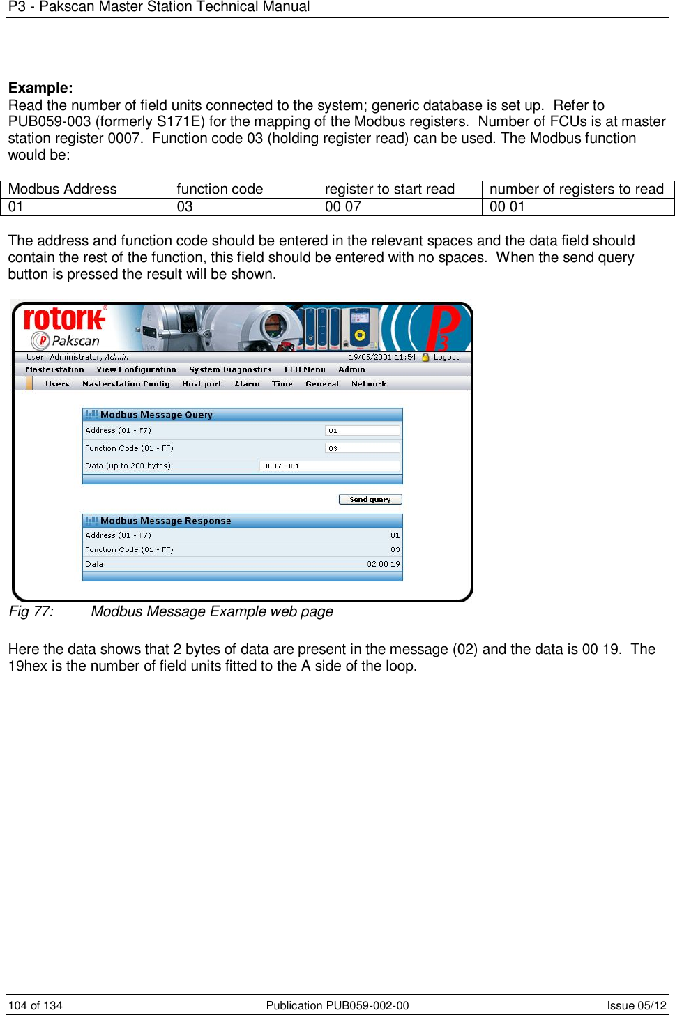 P3 - Pakscan Master Station Technical Manual 104 of 134  Publication PUB059-002-00  Issue 05/12 Example: Read the number of field units connected to the system; generic database is set up.  Refer to PUB059-003 (formerly S171E) for the mapping of the Modbus registers.  Number of FCUs is at master station register 0007.  Function code 03 (holding register read) can be used. The Modbus function would be:   Modbus Address  function code  register to start read  number of registers to read 01  03  00 07  00 01  The address and function code should be entered in the relevant spaces and the data field should contain the rest of the function, this field should be entered with no spaces.  When the send query button is pressed the result will be shown.   Fig 77:  Modbus Message Example web page  Here the data shows that 2 bytes of data are present in the message (02) and the data is 00 19.  The 19hex is the number of field units fitted to the A side of the loop.   