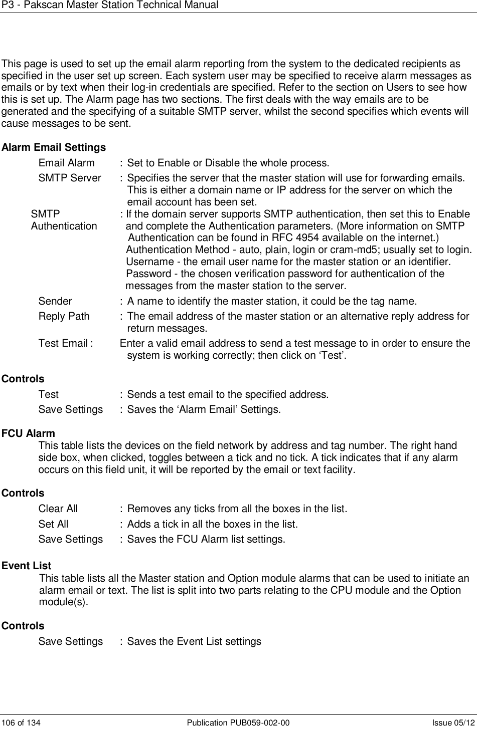 P3 - Pakscan Master Station Technical Manual 106 of 134  Publication PUB059-002-00  Issue 05/12 This page is used to set up the email alarm reporting from the system to the dedicated recipients as specified in the user set up screen. Each system user may be specified to receive alarm messages as emails or by text when their log-in credentials are specified. Refer to the section on Users to see how this is set up. The Alarm page has two sections. The first deals with the way emails are to be generated and the specifying of a suitable SMTP server, whilst the second specifies which events will cause messages to be sent.   Alarm Email Settings Email Alarm  :  Set to Enable or Disable the whole process. SMTP Server  : Specifies the server that the master station will use for forwarding emails. This is either a domain name or IP address for the server on which the email account has been set. SMTP     : If the domain server supports SMTP authentication, then set this to Enable Authentication    and complete the Authentication parameters. (More information on SMTP              Authentication can be found in RFC 4954 available on the internet.)           Authentication Method - auto, plain, login or cram-md5; usually set to login.           Username - the email user name for the master station or an identifier.         Password - the chosen verification password for authentication of the   messages from the master station to the server. Sender    : A name to identify the master station, it could be the tag name. Reply Path   :  The email address of the master station or an alternative reply address for return messages. Test Email :  Enter a valid email address to send a test message to in order to ensure the system is working correctly; then click on ‘Test’.  Controls Test     : Sends a test email to the specified address. Save Settings  :  Saves the ‘Alarm Email’ Settings.  FCU Alarm This table lists the devices on the field network by address and tag number. The right hand side box, when clicked, toggles between a tick and no tick. A tick indicates that if any alarm occurs on this field unit, it will be reported by the email or text facility.  Controls Clear All    :  Removes any ticks from all the boxes in the list. Set All    : Adds a tick in all the boxes in the list. Save Settings  :  Saves the FCU Alarm list settings.  Event List              This table lists all the Master station and Option module alarms that can be used to initiate an              alarm email or text. The list is split into two parts relating to the CPU module and the Option               module(s).  Controls Save Settings  :  Saves the Event List settings 