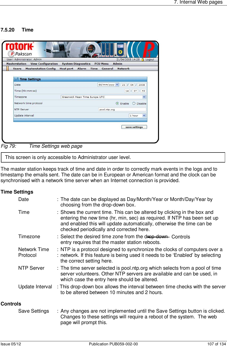     7. Internal Web pages Issue 05/12  Publication PUB059-002-00  107 of 134 7.5.20  Time Fig 79:  Time Settings web page    The master station keeps track of time and date in order to correctly mark events in the logs and to timestamp the emails sent. The date can be in European or American format and the clock can be synchronised with a network time server when an Internet connection is provided.  Time Settings Date    : The date can be displayed as Day/Month/Year or Month/Day/Year by choosing from the drop-down box. Time    : Shows the current time. This can be altered by clicking in the box and entering the new time (hr, min, sec) as required. If NTP has been set up and enabled this will update automatically, otherwise the time can be checked periodically and corrected here. Timezone    : Select the desired time zone from the drop-down box. A new time zone entry requires that the master station reboots. Network Time  : NTP is a protocol designed to synchronize the clocks of computers over a Protocol      :  network. If this feature is being used it needs to be ‘Enabled’ by selecting the correct setting here. NTP Server  :  The time server selected is pool.ntp.org which selects from a pool of time server volunteers. Other NTP servers are available and can be used, in which case the entry here should be altered. Update Interval  : This drop-down box allows the interval between time checks with the server to be altered between 10 minutes and 2 hours.  Controls Save Settings  :  Any changes are not implemented until the Save Settings button is clicked. Changes to these settings will require a reboot of the system.  The web page will prompt this. This screen is only accessible to Administrator user level. Controls 