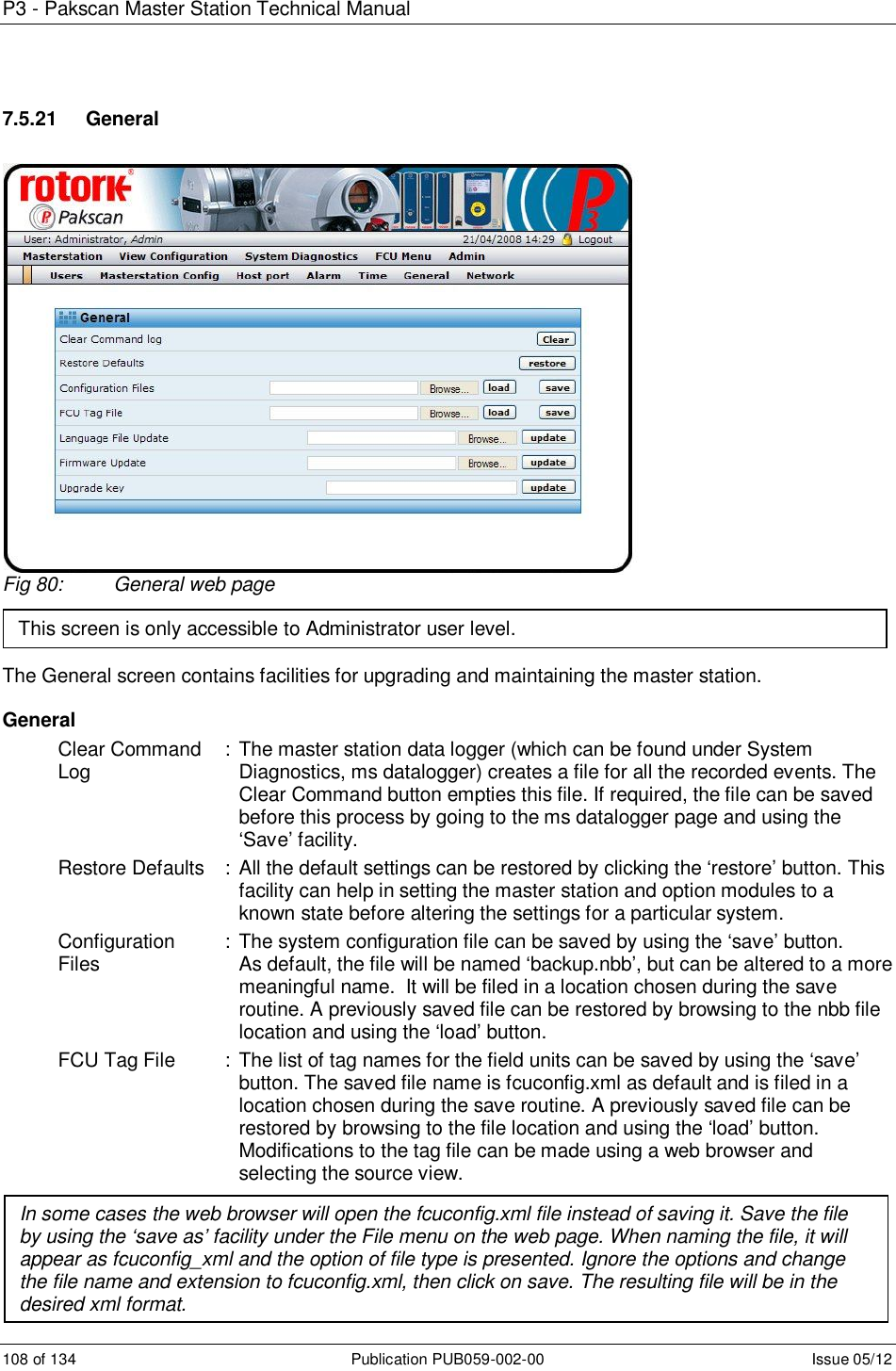 P3 - Pakscan Master Station Technical Manual 108 of 134  Publication PUB059-002-00  Issue 05/12 7.5.21   General Fig 80:  General web page    The General screen contains facilities for upgrading and maintaining the master station.   General Clear Command   : The master station data logger (which can be found under System  Log        Diagnostics, ms datalogger) creates a file for all the recorded events. The Clear Command button empties this file. If required, the file can be saved before this process by going to the ms datalogger page and using the ‘Save’ facility. Restore Defaults  : All the default settings can be restored by clicking the ‘restore’ button. This facility can help in setting the master station and option modules to a known state before altering the settings for a particular system. Configuration  : The system configuration file can be saved by using the ‘save’ button. Files        As default, the file will be named ‘backup.nbb’, but can be altered to a more meaningful name.  It will be filed in a location chosen during the save routine. A previously saved file can be restored by browsing to the nbb file location and using the ‘load’ button. FCU Tag File  :  The list of tag names for the field units can be saved by using the ‘save’ button. The saved file name is fcuconfig.xml as default and is filed in a location chosen during the save routine. A previously saved file can be restored by browsing to the file location and using the ‘load’ button.  Modifications to the tag file can be made using a web browser and selecting the source view.   Language File  : To update the language files, browse to the location of the new file and  This screen is only accessible to Administrator user level. In some cases the web browser will open the fcuconfig.xml file instead of saving it. Save the file by using the ‘save as’ facility under the File menu on the web page. When naming the file, it will appear as fcuconfig_xml and the option of file type is presented. Ignore the options and change the file name and extension to fcuconfig.xml, then click on save. The resulting file will be in the desired xml format. 