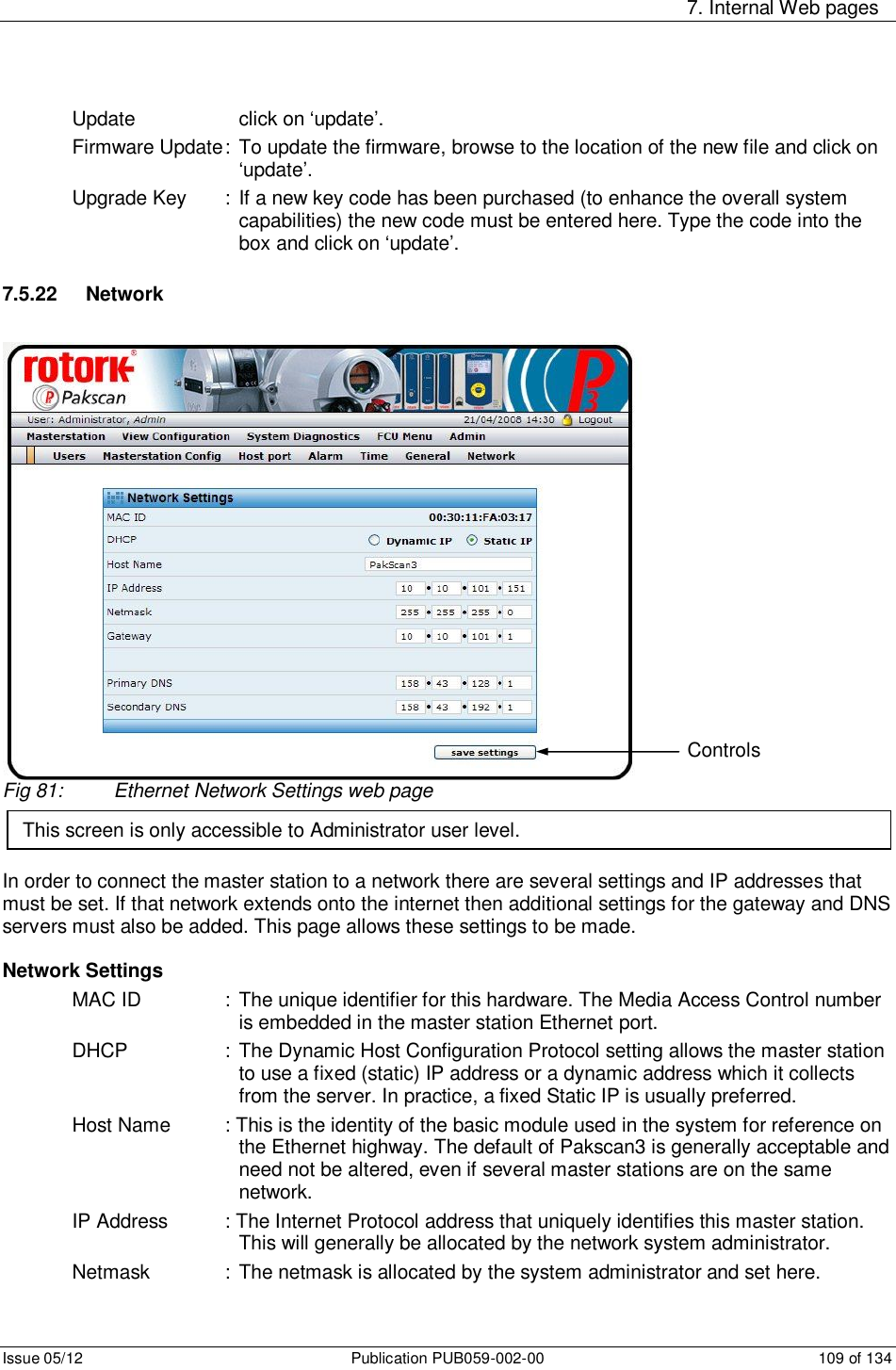     7. Internal Web pages Issue 05/12  Publication PUB059-002-00  109 of 134 Update      click on ‘update’. Firmware Update : To update the firmware, browse to the location of the new file and click on ‘update’. Upgrade Key  : If a new key code has been purchased (to enhance the overall system capabilities) the new code must be entered here. Type the code into the box and click on ‘update’.  7.5.22   Network Fig 81:  Ethernet Network Settings web page    In order to connect the master station to a network there are several settings and IP addresses that must be set. If that network extends onto the internet then additional settings for the gateway and DNS servers must also be added. This page allows these settings to be made.  Network Settings MAC ID    :  The unique identifier for this hardware. The Media Access Control number is embedded in the master station Ethernet port. DHCP    : The Dynamic Host Configuration Protocol setting allows the master station to use a fixed (static) IP address or a dynamic address which it collects from the server. In practice, a fixed Static IP is usually preferred. Host Name  : This is the identity of the basic module used in the system for reference on the Ethernet highway. The default of Pakscan3 is generally acceptable and need not be altered, even if several master stations are on the same network. IP Address   : The Internet Protocol address that uniquely identifies this master station. This will generally be allocated by the network system administrator. Netmask    :  The netmask is allocated by the system administrator and set here. This screen is only accessible to Administrator user level. Controls 