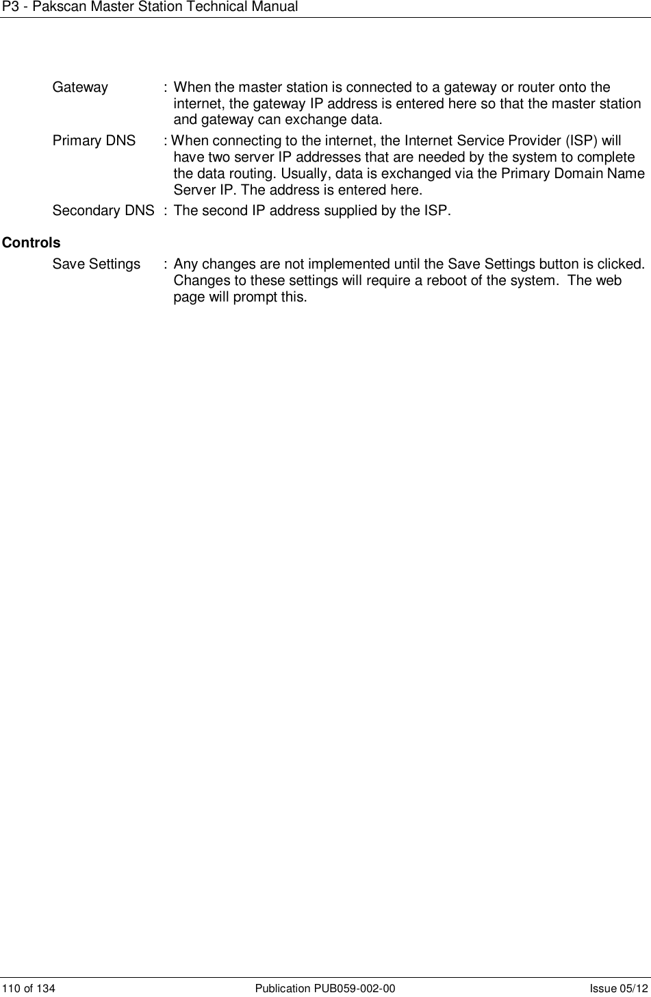 P3 - Pakscan Master Station Technical Manual 110 of 134  Publication PUB059-002-00  Issue 05/12 Gateway    :  When the master station is connected to a gateway or router onto the internet, the gateway IP address is entered here so that the master station and gateway can exchange data. Primary DNS  : When connecting to the internet, the Internet Service Provider (ISP) will have two server IP addresses that are needed by the system to complete the data routing. Usually, data is exchanged via the Primary Domain Name Server IP. The address is entered here. Secondary DNS  : The second IP address supplied by the ISP.  Controls Save Settings  :  Any changes are not implemented until the Save Settings button is clicked. Changes to these settings will require a reboot of the system.  The web page will prompt this.    