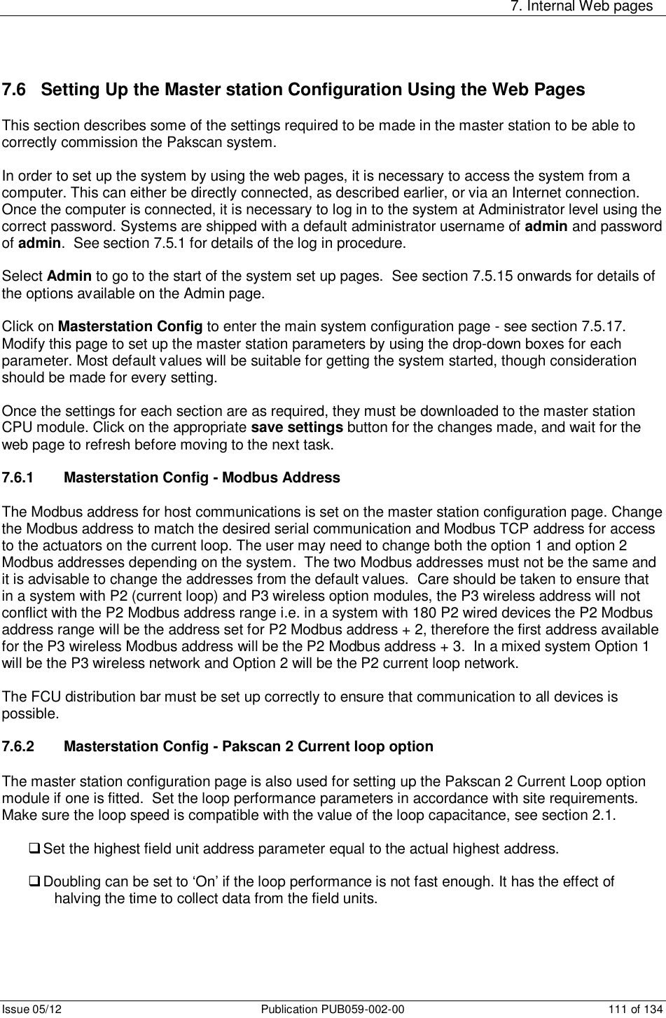     7. Internal Web pages Issue 05/12  Publication PUB059-002-00  111 of 134 7.6   Setting Up the Master station Configuration Using the Web Pages This section describes some of the settings required to be made in the master station to be able to correctly commission the Pakscan system.  In order to set up the system by using the web pages, it is necessary to access the system from a computer. This can either be directly connected, as described earlier, or via an Internet connection. Once the computer is connected, it is necessary to log in to the system at Administrator level using the correct password. Systems are shipped with a default administrator username of admin and password of admin.  See section 7.5.1 for details of the log in procedure.  Select Admin to go to the start of the system set up pages.  See section 7.5.15 onwards for details of the options available on the Admin page.  Click on Masterstation Config to enter the main system configuration page - see section 7.5.17.  Modify this page to set up the master station parameters by using the drop-down boxes for each parameter. Most default values will be suitable for getting the system started, though consideration should be made for every setting.   Once the settings for each section are as required, they must be downloaded to the master station CPU module. Click on the appropriate save settings button for the changes made, and wait for the web page to refresh before moving to the next task.   7.6.1   Masterstation Config - Modbus Address The Modbus address for host communications is set on the master station configuration page. Change the Modbus address to match the desired serial communication and Modbus TCP address for access to the actuators on the current loop. The user may need to change both the option 1 and option 2 Modbus addresses depending on the system.  The two Modbus addresses must not be the same and it is advisable to change the addresses from the default values.  Care should be taken to ensure that in a system with P2 (current loop) and P3 wireless option modules, the P3 wireless address will not conflict with the P2 Modbus address range i.e. in a system with 180 P2 wired devices the P2 Modbus address range will be the address set for P2 Modbus address + 2, therefore the first address available for the P3 wireless Modbus address will be the P2 Modbus address + 3.  In a mixed system Option 1 will be the P3 wireless network and Option 2 will be the P2 current loop network.  The FCU distribution bar must be set up correctly to ensure that communication to all devices is possible.  7.6.2   Masterstation Config - Pakscan 2 Current loop option The master station configuration page is also used for setting up the Pakscan 2 Current Loop option module if one is fitted.  Set the loop performance parameters in accordance with site requirements. Make sure the loop speed is compatible with the value of the loop capacitance, see section 2.1.   Set the highest field unit address parameter equal to the actual highest address.    Doubling can be set to ‘On’ if the loop performance is not fast enough. It has the effect of halving the time to collect data from the field units.  