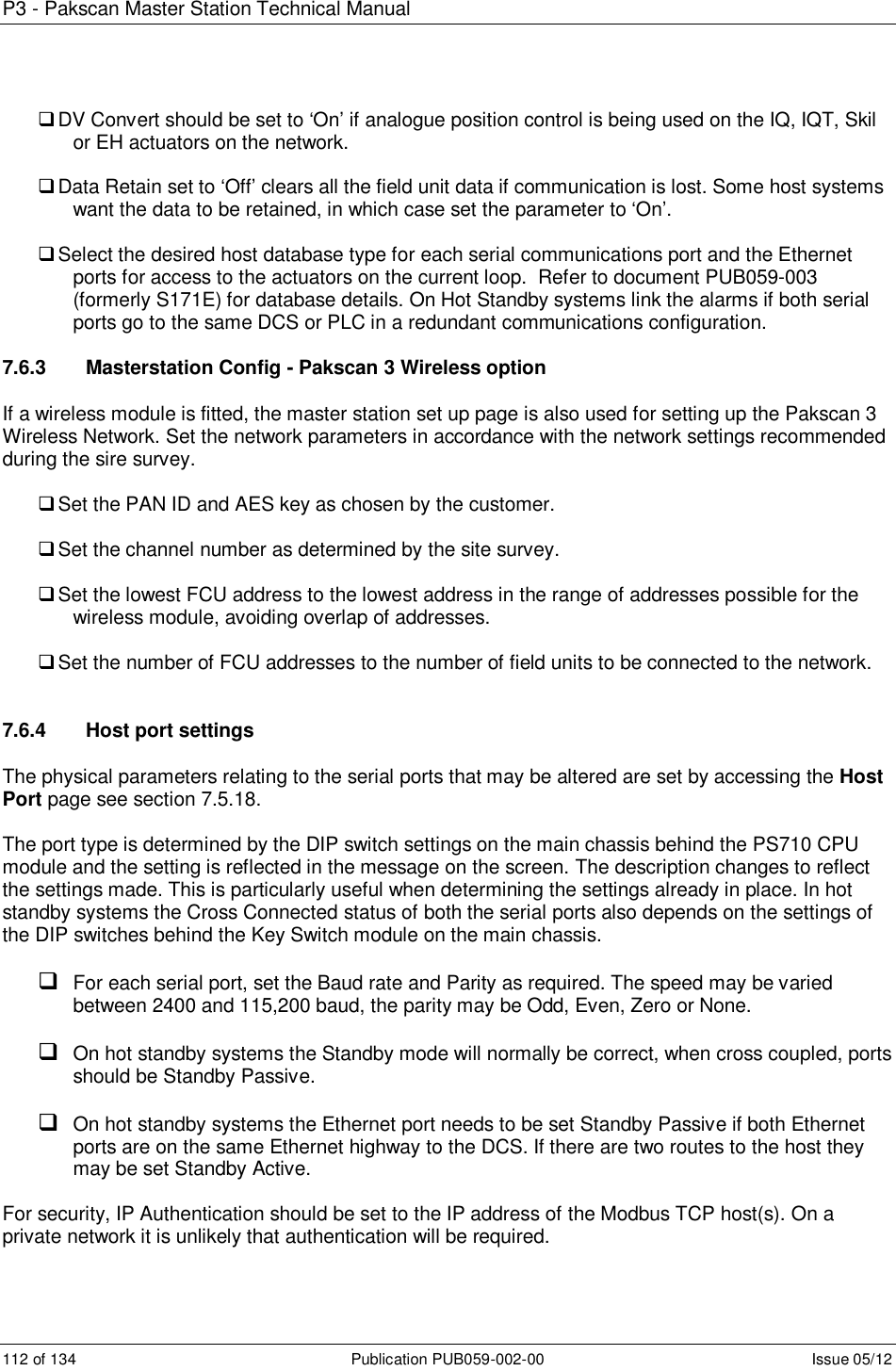 P3 - Pakscan Master Station Technical Manual 112 of 134  Publication PUB059-002-00  Issue 05/12  DV Convert should be set to ‘On’ if analogue position control is being used on the IQ, IQT, Skil or EH actuators on the network.   Data Retain set to ‘Off’ clears all the field unit data if communication is lost. Some host systems want the data to be retained, in which case set the parameter to ‘On’.    Select the desired host database type for each serial communications port and the Ethernet ports for access to the actuators on the current loop.  Refer to document PUB059-003 (formerly S171E) for database details. On Hot Standby systems link the alarms if both serial ports go to the same DCS or PLC in a redundant communications configuration.  7.6.3   Masterstation Config - Pakscan 3 Wireless option If a wireless module is fitted, the master station set up page is also used for setting up the Pakscan 3 Wireless Network. Set the network parameters in accordance with the network settings recommended during the sire survey.   Set the PAN ID and AES key as chosen by the customer.    Set the channel number as determined by the site survey.   Set the lowest FCU address to the lowest address in the range of addresses possible for the wireless module, avoiding overlap of addresses.   Set the number of FCU addresses to the number of field units to be connected to the network.   7.6.4   Host port settings The physical parameters relating to the serial ports that may be altered are set by accessing the Host Port page see section 7.5.18.  The port type is determined by the DIP switch settings on the main chassis behind the PS710 CPU module and the setting is reflected in the message on the screen. The description changes to reflect the settings made. This is particularly useful when determining the settings already in place. In hot standby systems the Cross Connected status of both the serial ports also depends on the settings of the DIP switches behind the Key Switch module on the main chassis.    For each serial port, set the Baud rate and Parity as required. The speed may be varied between 2400 and 115,200 baud, the parity may be Odd, Even, Zero or None.   On hot standby systems the Standby mode will normally be correct, when cross coupled, ports should be Standby Passive.   On hot standby systems the Ethernet port needs to be set Standby Passive if both Ethernet ports are on the same Ethernet highway to the DCS. If there are two routes to the host they may be set Standby Active.  For security, IP Authentication should be set to the IP address of the Modbus TCP host(s). On a private network it is unlikely that authentication will be required.  