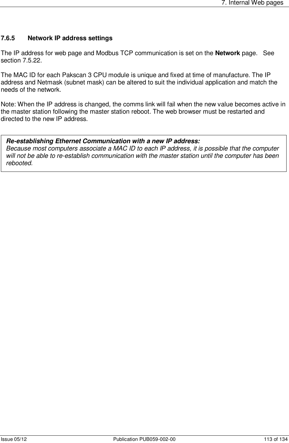     7. Internal Web pages Issue 05/12  Publication PUB059-002-00  113 of 134 7.6.5   Network IP address settings The IP address for web page and Modbus TCP communication is set on the Network page.   See section 7.5.22.  The MAC ID for each Pakscan 3 CPU module is unique and fixed at time of manufacture. The IP address and Netmask (subnet mask) can be altered to suit the individual application and match the needs of the network.   Note: When the IP address is changed, the comms link will fail when the new value becomes active in the master station following the master station reboot. The web browser must be restarted and directed to the new IP address.            Re-establishing Ethernet Communication with a new IP address:  Because most computers associate a MAC ID to each IP address, it is possible that the computer will not be able to re-establish communication with the master station until the computer has been rebooted. 