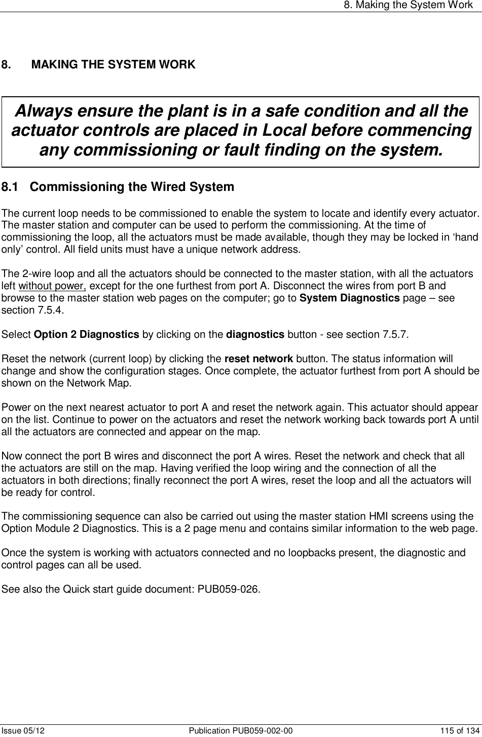     8. Making the System Work Issue 05/12  Publication PUB059-002-00  115 of 134 8.   MAKING THE SYSTEM WORK  8.1   Commissioning the Wired System The current loop needs to be commissioned to enable the system to locate and identify every actuator. The master station and computer can be used to perform the commissioning. At the time of commissioning the loop, all the actuators must be made available, though they may be locked in ‘hand only’ control. All field units must have a unique network address.  The 2-wire loop and all the actuators should be connected to the master station, with all the actuators left without power, except for the one furthest from port A. Disconnect the wires from port B and browse to the master station web pages on the computer; go to System Diagnostics page – see section 7.5.4.   Select Option 2 Diagnostics by clicking on the diagnostics button - see section 7.5.7.   Reset the network (current loop) by clicking the reset network button. The status information will change and show the configuration stages. Once complete, the actuator furthest from port A should be shown on the Network Map.   Power on the next nearest actuator to port A and reset the network again. This actuator should appear on the list. Continue to power on the actuators and reset the network working back towards port A until all the actuators are connected and appear on the map.  Now connect the port B wires and disconnect the port A wires. Reset the network and check that all the actuators are still on the map. Having verified the loop wiring and the connection of all the actuators in both directions; finally reconnect the port A wires, reset the loop and all the actuators will be ready for control.  The commissioning sequence can also be carried out using the master station HMI screens using the Option Module 2 Diagnostics. This is a 2 page menu and contains similar information to the web page.   Once the system is working with actuators connected and no loopbacks present, the diagnostic and control pages can all be used.  See also the Quick start guide document: PUB059-026.   Always ensure the plant is in a safe condition and all the actuator controls are placed in Local before commencing any commissioning or fault finding on the system. 