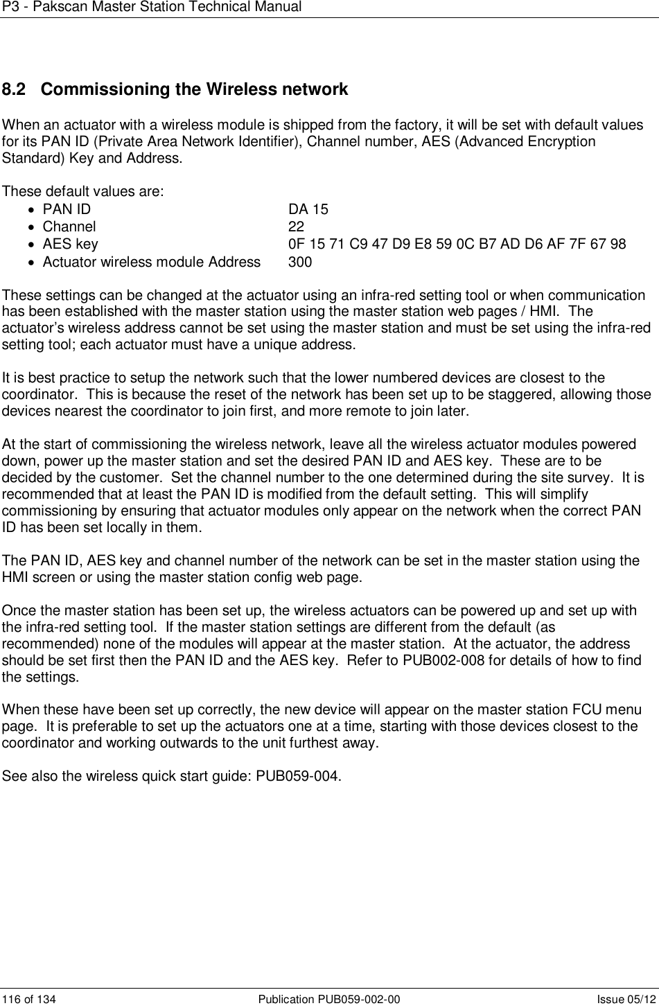 P3 - Pakscan Master Station Technical Manual 116 of 134  Publication PUB059-002-00  Issue 05/12 8.2   Commissioning the Wireless network When an actuator with a wireless module is shipped from the factory, it will be set with default values for its PAN ID (Private Area Network Identifier), Channel number, AES (Advanced Encryption Standard) Key and Address.  These default values are:   PAN ID          DA 15   Channel          22   AES key          0F 15 71 C9 47 D9 E8 59 0C B7 AD D6 AF 7F 67 98   Actuator wireless module Address  300  These settings can be changed at the actuator using an infra-red setting tool or when communication has been established with the master station using the master station web pages / HMI.  The actuator’s wireless address cannot be set using the master station and must be set using the infra-red setting tool; each actuator must have a unique address.  It is best practice to setup the network such that the lower numbered devices are closest to the coordinator.  This is because the reset of the network has been set up to be staggered, allowing those devices nearest the coordinator to join first, and more remote to join later.  At the start of commissioning the wireless network, leave all the wireless actuator modules powered down, power up the master station and set the desired PAN ID and AES key.  These are to be decided by the customer.  Set the channel number to the one determined during the site survey.  It is recommended that at least the PAN ID is modified from the default setting.  This will simplify commissioning by ensuring that actuator modules only appear on the network when the correct PAN ID has been set locally in them.  The PAN ID, AES key and channel number of the network can be set in the master station using the HMI screen or using the master station config web page.    Once the master station has been set up, the wireless actuators can be powered up and set up with the infra-red setting tool.  If the master station settings are different from the default (as recommended) none of the modules will appear at the master station.  At the actuator, the address should be set first then the PAN ID and the AES key.  Refer to PUB002-008 for details of how to find the settings.  When these have been set up correctly, the new device will appear on the master station FCU menu page.  It is preferable to set up the actuators one at a time, starting with those devices closest to the coordinator and working outwards to the unit furthest away.   See also the wireless quick start guide: PUB059-004.       