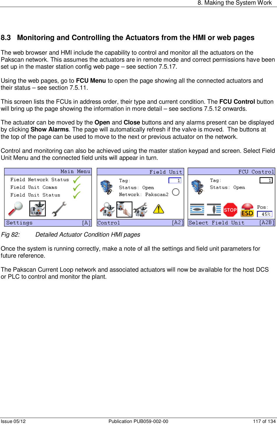     8. Making the System Work Issue 05/12  Publication PUB059-002-00  117 of 134 8.3   Monitoring and Controlling the Actuators from the HMI or web pages The web browser and HMI include the capability to control and monitor all the actuators on the Pakscan network. This assumes the actuators are in remote mode and correct permissions have been set up in the master station config web page – see section 7.5.17.  Using the web pages, go to FCU Menu to open the page showing all the connected actuators and their status – see section 7.5.11.  This screen lists the FCUs in address order, their type and current condition. The FCU Control button will bring up the page showing the information in more detail – see sections 7.5.12 onwards.  The actuator can be moved by the Open and Close buttons and any alarms present can be displayed by clicking Show Alarms. The page will automatically refresh if the valve is moved.  The buttons at the top of the page can be used to move to the next or previous actuator on the network.  Control and monitoring can also be achieved using the master station keypad and screen. Select Field Unit Menu and the connected field units will appear in turn.            Fig 82:  Detailed Actuator Condition HMI pages  Once the system is running correctly, make a note of all the settings and field unit parameters for future reference.  The Pakscan Current Loop network and associated actuators will now be available for the host DCS or PLC to control and monitor the plant.      