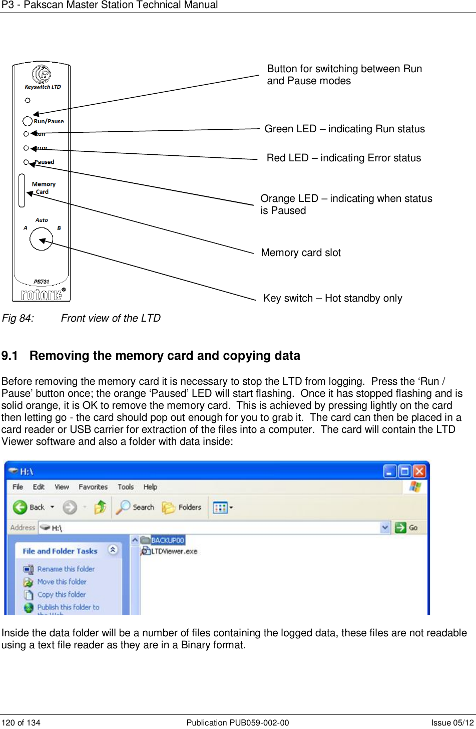 P3 - Pakscan Master Station Technical Manual 120 of 134  Publication PUB059-002-00  Issue 05/12                     Fig 84:  Front view of the LTD   9.1   Removing the memory card and copying data Before removing the memory card it is necessary to stop the LTD from logging.  Press the ‘Run / Pause’ button once; the orange ‘Paused’ LED will start flashing.  Once it has stopped flashing and is solid orange, it is OK to remove the memory card.  This is achieved by pressing lightly on the card then letting go - the card should pop out enough for you to grab it.  The card can then be placed in a card reader or USB carrier for extraction of the files into a computer.  The card will contain the LTD Viewer software and also a folder with data inside:    Inside the data folder will be a number of files containing the logged data, these files are not readable using a text file reader as they are in a Binary format. Green LED – indicating Run status Red LED – indicating Error status Orange LED – indicating when status is Paused Memory card slot Button for switching between Run and Pause modes Key switch – Hot standby only 