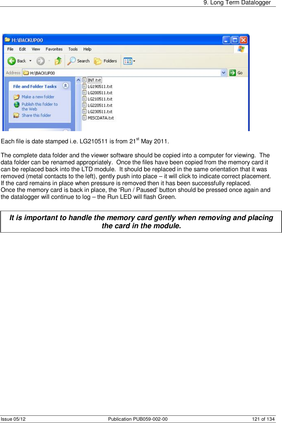     9. Long Term Datalogger Issue 05/12  Publication PUB059-002-00  121 of 134   Each file is date stamped i.e. LG210511 is from 21st May 2011.  The complete data folder and the viewer software should be copied into a computer for viewing.  The data folder can be renamed appropriately.  Once the files have been copied from the memory card it can be replaced back into the LTD module.  It should be replaced in the same orientation that it was removed (metal contacts to the left), gently push into place – it will click to indicate correct placement.   If the card remains in place when pressure is removed then it has been successfully replaced. Once the memory card is back in place, the ‘Run / Paused’ button should be pressed once again and the datalogger will continue to log – the Run LED will flash Green.      It is important to handle the memory card gently when removing and placing the card in the module. 