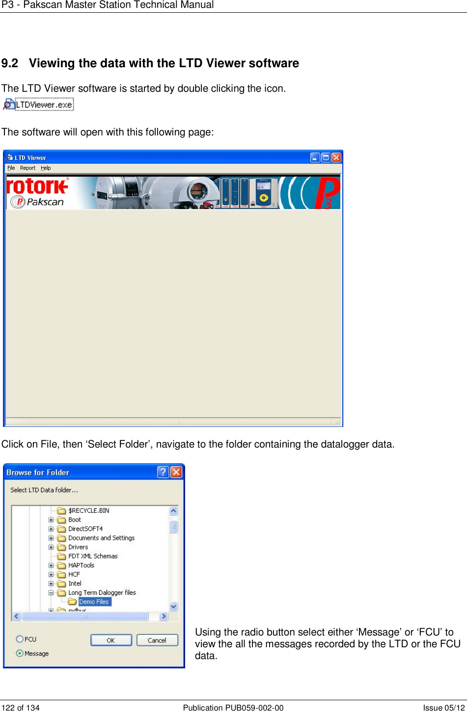 P3 - Pakscan Master Station Technical Manual 122 of 134  Publication PUB059-002-00  Issue 05/12 9.2   Viewing the data with the LTD Viewer software The LTD Viewer software is started by double clicking the icon.   The software will open with this following page:    Click on File, then ‘Select Folder’, navigate to the folder containing the datalogger data.                Using the radio button select either ‘Message’ or ‘FCU’ to view the all the messages recorded by the LTD or the FCU data. 