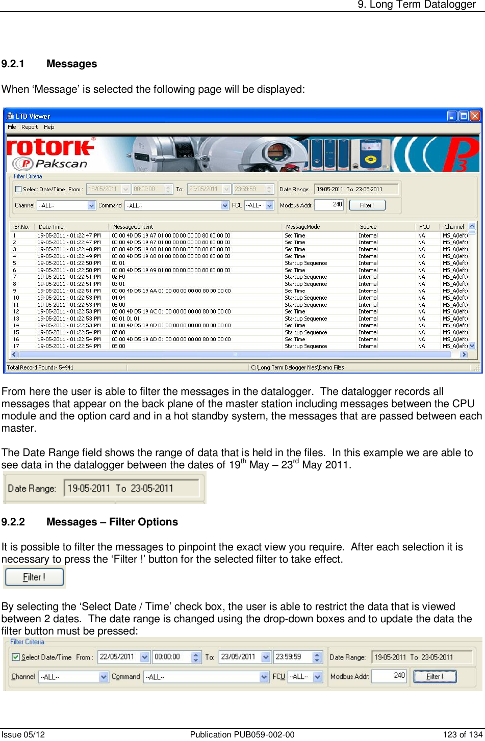     9. Long Term Datalogger Issue 05/12  Publication PUB059-002-00  123 of 134 9.2.1  Messages  When ‘Message’ is selected the following page will be displayed:    From here the user is able to filter the messages in the datalogger.  The datalogger records all messages that appear on the back plane of the master station including messages between the CPU module and the option card and in a hot standby system, the messages that are passed between each master.  The Date Range field shows the range of data that is held in the files.  In this example we are able to see data in the datalogger between the dates of 19th May – 23rd May 2011.   9.2.2  Messages – Filter Options  It is possible to filter the messages to pinpoint the exact view you require.  After each selection it is necessary to press the ‘Filter !’ button for the selected filter to take effect.   By selecting the ‘Select Date / Time’ check box, the user is able to restrict the data that is viewed between 2 dates.  The date range is changed using the drop-down boxes and to update the data the filter button must be pressed:  